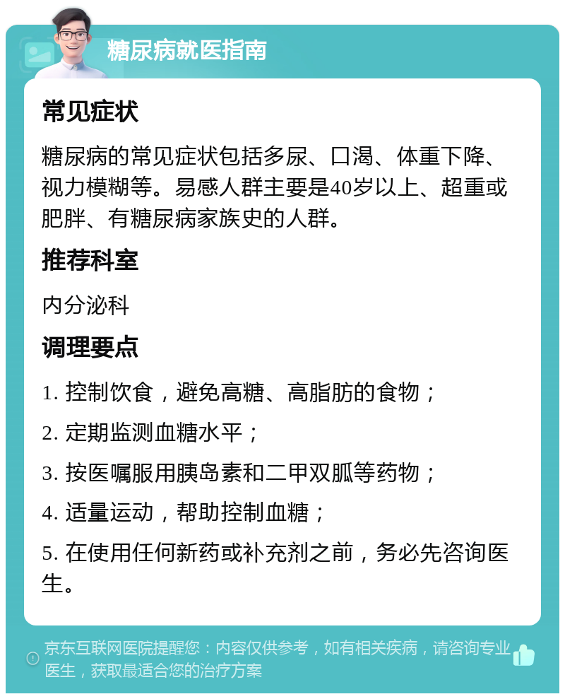 糖尿病就医指南 常见症状 糖尿病的常见症状包括多尿、口渴、体重下降、视力模糊等。易感人群主要是40岁以上、超重或肥胖、有糖尿病家族史的人群。 推荐科室 内分泌科 调理要点 1. 控制饮食，避免高糖、高脂肪的食物； 2. 定期监测血糖水平； 3. 按医嘱服用胰岛素和二甲双胍等药物； 4. 适量运动，帮助控制血糖； 5. 在使用任何新药或补充剂之前，务必先咨询医生。