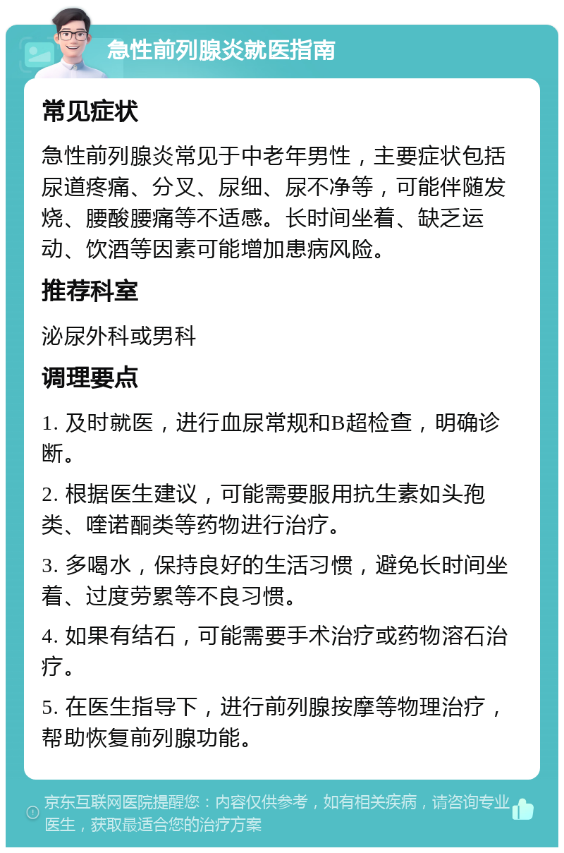 急性前列腺炎就医指南 常见症状 急性前列腺炎常见于中老年男性，主要症状包括尿道疼痛、分叉、尿细、尿不净等，可能伴随发烧、腰酸腰痛等不适感。长时间坐着、缺乏运动、饮酒等因素可能增加患病风险。 推荐科室 泌尿外科或男科 调理要点 1. 及时就医，进行血尿常规和B超检查，明确诊断。 2. 根据医生建议，可能需要服用抗生素如头孢类、喹诺酮类等药物进行治疗。 3. 多喝水，保持良好的生活习惯，避免长时间坐着、过度劳累等不良习惯。 4. 如果有结石，可能需要手术治疗或药物溶石治疗。 5. 在医生指导下，进行前列腺按摩等物理治疗，帮助恢复前列腺功能。