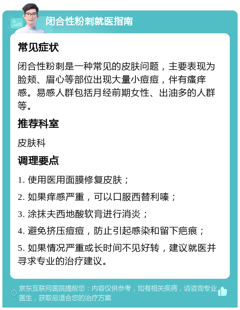 闭合性粉刺就医指南 常见症状 闭合性粉刺是一种常见的皮肤问题，主要表现为脸颊、眉心等部位出现大量小痘痘，伴有瘙痒感。易感人群包括月经前期女性、出油多的人群等。 推荐科室 皮肤科 调理要点 1. 使用医用面膜修复皮肤； 2. 如果痒感严重，可以口服西替利嗪； 3. 涂抹夫西地酸软膏进行消炎； 4. 避免挤压痘痘，防止引起感染和留下疤痕； 5. 如果情况严重或长时间不见好转，建议就医并寻求专业的治疗建议。