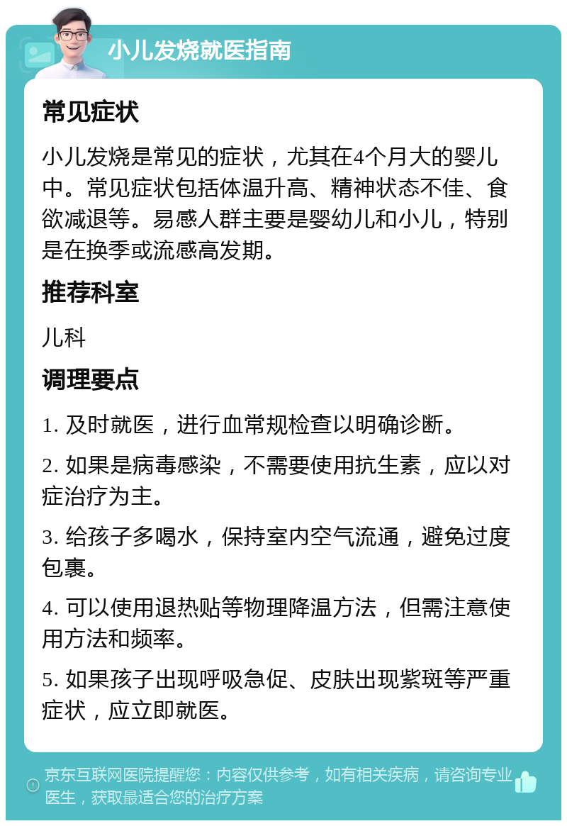 小儿发烧就医指南 常见症状 小儿发烧是常见的症状，尤其在4个月大的婴儿中。常见症状包括体温升高、精神状态不佳、食欲减退等。易感人群主要是婴幼儿和小儿，特别是在换季或流感高发期。 推荐科室 儿科 调理要点 1. 及时就医，进行血常规检查以明确诊断。 2. 如果是病毒感染，不需要使用抗生素，应以对症治疗为主。 3. 给孩子多喝水，保持室内空气流通，避免过度包裹。 4. 可以使用退热贴等物理降温方法，但需注意使用方法和频率。 5. 如果孩子出现呼吸急促、皮肤出现紫斑等严重症状，应立即就医。