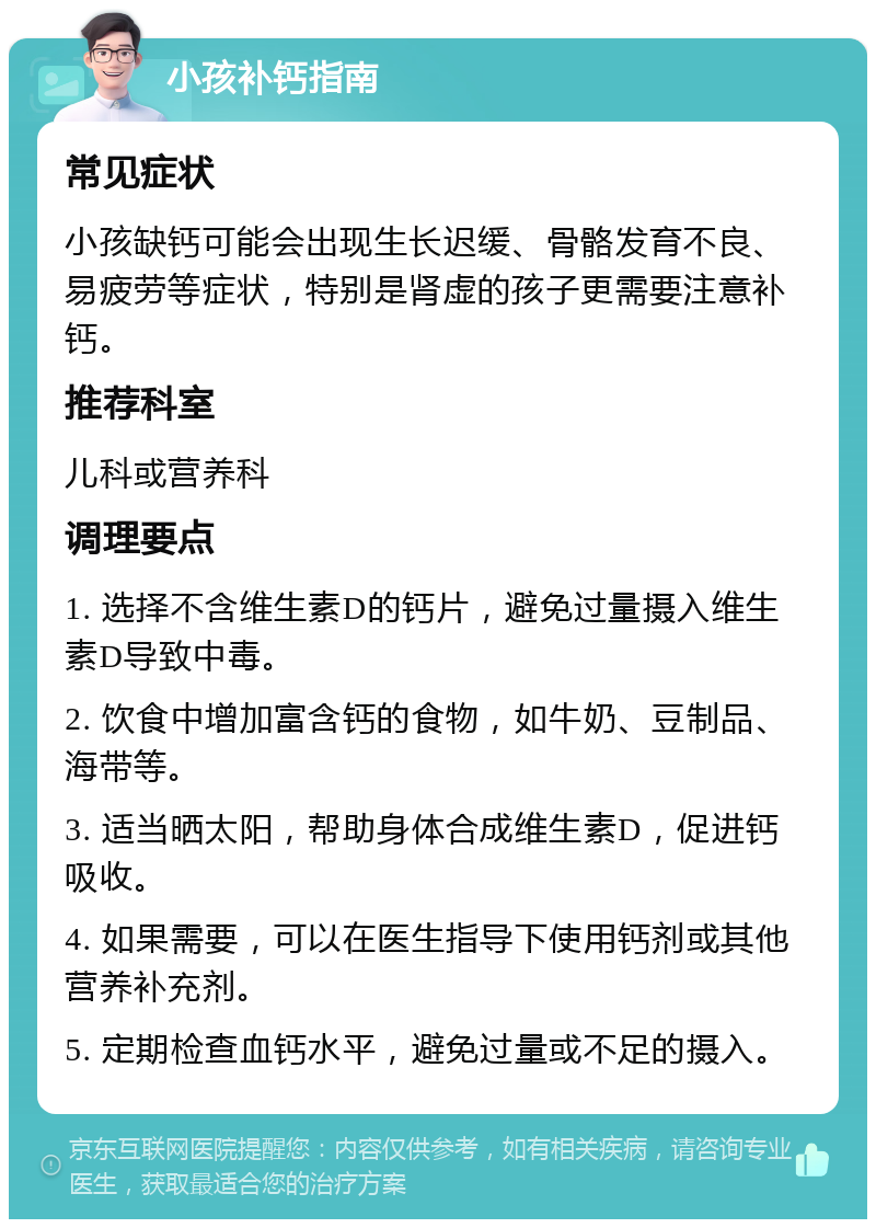 小孩补钙指南 常见症状 小孩缺钙可能会出现生长迟缓、骨骼发育不良、易疲劳等症状，特别是肾虚的孩子更需要注意补钙。 推荐科室 儿科或营养科 调理要点 1. 选择不含维生素D的钙片，避免过量摄入维生素D导致中毒。 2. 饮食中增加富含钙的食物，如牛奶、豆制品、海带等。 3. 适当晒太阳，帮助身体合成维生素D，促进钙吸收。 4. 如果需要，可以在医生指导下使用钙剂或其他营养补充剂。 5. 定期检查血钙水平，避免过量或不足的摄入。