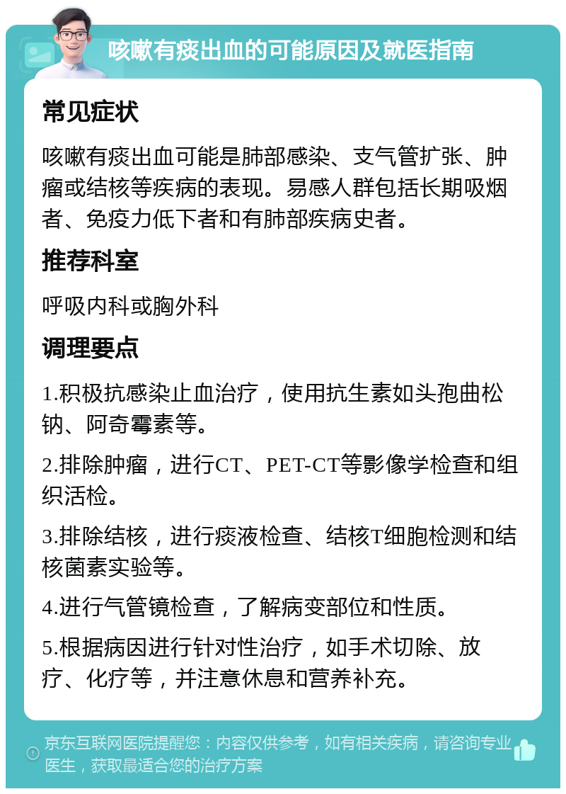 咳嗽有痰出血的可能原因及就医指南 常见症状 咳嗽有痰出血可能是肺部感染、支气管扩张、肿瘤或结核等疾病的表现。易感人群包括长期吸烟者、免疫力低下者和有肺部疾病史者。 推荐科室 呼吸内科或胸外科 调理要点 1.积极抗感染止血治疗，使用抗生素如头孢曲松钠、阿奇霉素等。 2.排除肿瘤，进行CT、PET-CT等影像学检查和组织活检。 3.排除结核，进行痰液检查、结核T细胞检测和结核菌素实验等。 4.进行气管镜检查，了解病变部位和性质。 5.根据病因进行针对性治疗，如手术切除、放疗、化疗等，并注意休息和营养补充。