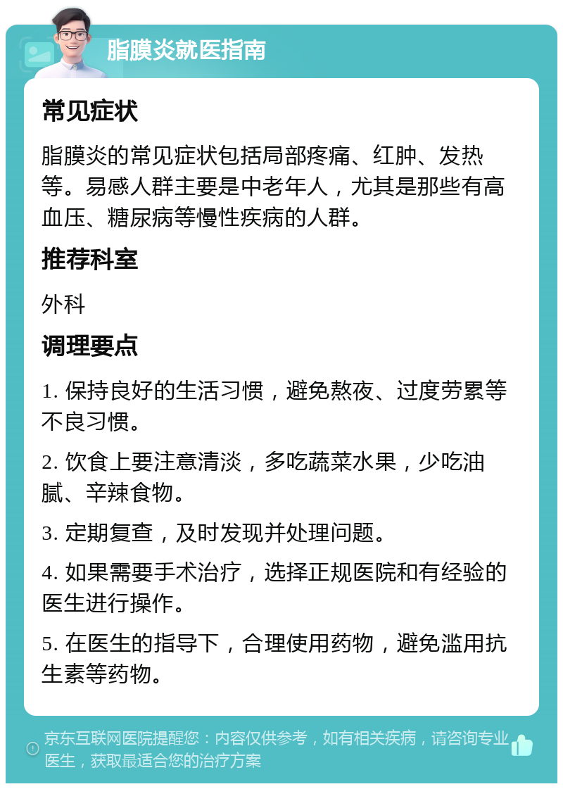 脂膜炎就医指南 常见症状 脂膜炎的常见症状包括局部疼痛、红肿、发热等。易感人群主要是中老年人，尤其是那些有高血压、糖尿病等慢性疾病的人群。 推荐科室 外科 调理要点 1. 保持良好的生活习惯，避免熬夜、过度劳累等不良习惯。 2. 饮食上要注意清淡，多吃蔬菜水果，少吃油腻、辛辣食物。 3. 定期复查，及时发现并处理问题。 4. 如果需要手术治疗，选择正规医院和有经验的医生进行操作。 5. 在医生的指导下，合理使用药物，避免滥用抗生素等药物。