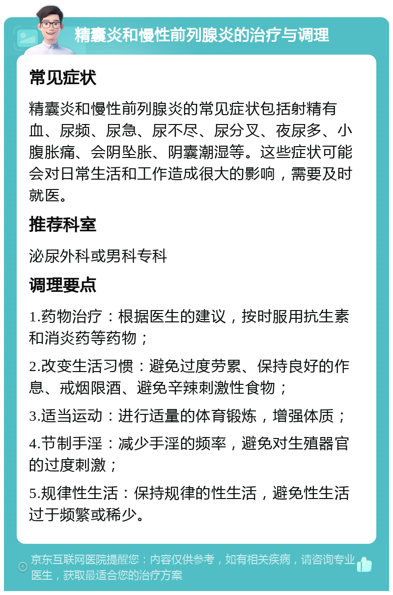 精囊炎和慢性前列腺炎的治疗与调理 常见症状 精囊炎和慢性前列腺炎的常见症状包括射精有血、尿频、尿急、尿不尽、尿分叉、夜尿多、小腹胀痛、会阴坠胀、阴囊潮湿等。这些症状可能会对日常生活和工作造成很大的影响，需要及时就医。 推荐科室 泌尿外科或男科专科 调理要点 1.药物治疗：根据医生的建议，按时服用抗生素和消炎药等药物； 2.改变生活习惯：避免过度劳累、保持良好的作息、戒烟限酒、避免辛辣刺激性食物； 3.适当运动：进行适量的体育锻炼，增强体质； 4.节制手淫：减少手淫的频率，避免对生殖器官的过度刺激； 5.规律性生活：保持规律的性生活，避免性生活过于频繁或稀少。