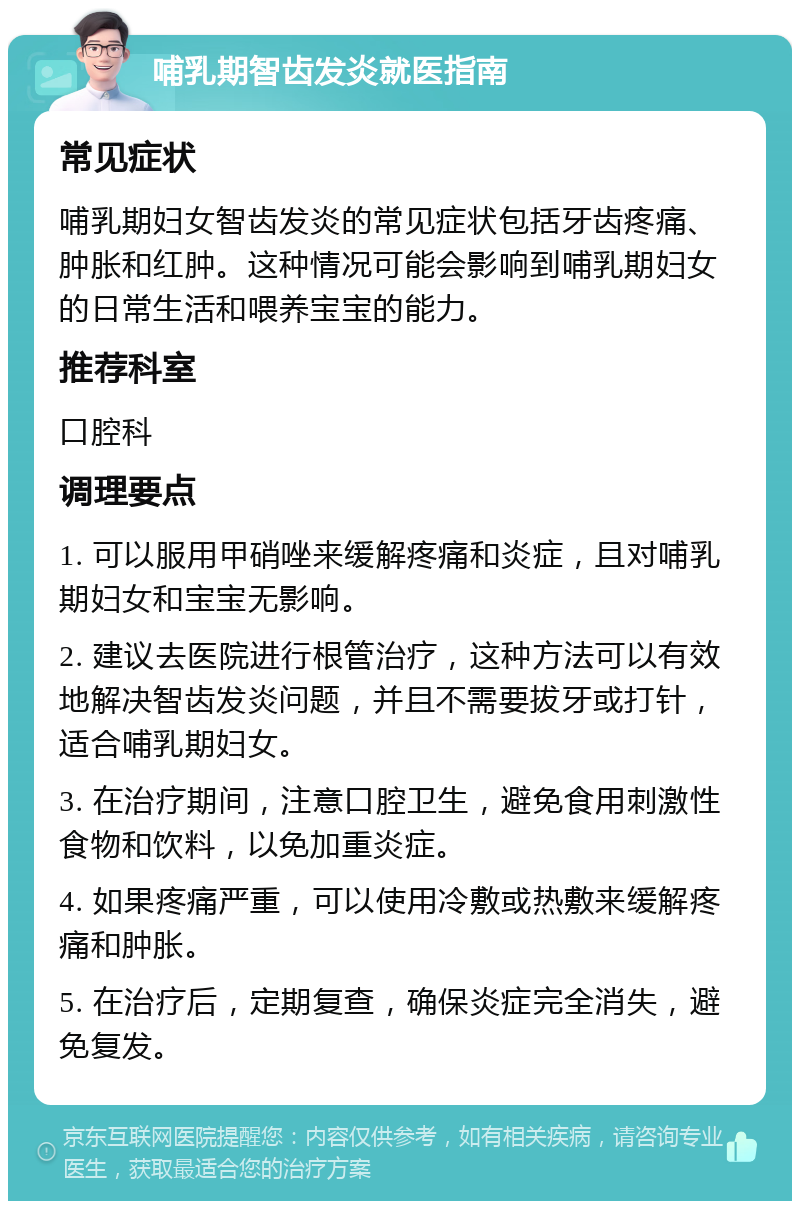 哺乳期智齿发炎就医指南 常见症状 哺乳期妇女智齿发炎的常见症状包括牙齿疼痛、肿胀和红肿。这种情况可能会影响到哺乳期妇女的日常生活和喂养宝宝的能力。 推荐科室 口腔科 调理要点 1. 可以服用甲硝唑来缓解疼痛和炎症，且对哺乳期妇女和宝宝无影响。 2. 建议去医院进行根管治疗，这种方法可以有效地解决智齿发炎问题，并且不需要拔牙或打针，适合哺乳期妇女。 3. 在治疗期间，注意口腔卫生，避免食用刺激性食物和饮料，以免加重炎症。 4. 如果疼痛严重，可以使用冷敷或热敷来缓解疼痛和肿胀。 5. 在治疗后，定期复查，确保炎症完全消失，避免复发。