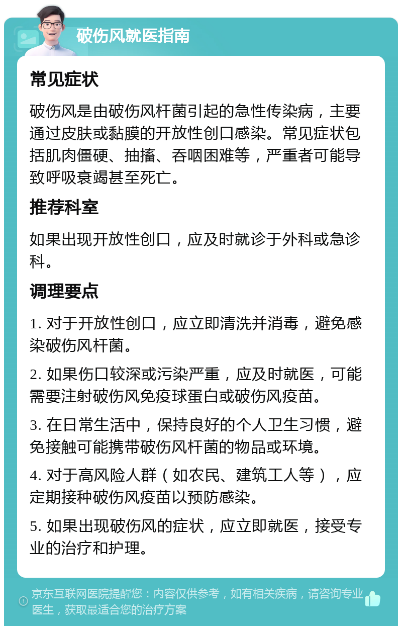 破伤风就医指南 常见症状 破伤风是由破伤风杆菌引起的急性传染病，主要通过皮肤或黏膜的开放性创口感染。常见症状包括肌肉僵硬、抽搐、吞咽困难等，严重者可能导致呼吸衰竭甚至死亡。 推荐科室 如果出现开放性创口，应及时就诊于外科或急诊科。 调理要点 1. 对于开放性创口，应立即清洗并消毒，避免感染破伤风杆菌。 2. 如果伤口较深或污染严重，应及时就医，可能需要注射破伤风免疫球蛋白或破伤风疫苗。 3. 在日常生活中，保持良好的个人卫生习惯，避免接触可能携带破伤风杆菌的物品或环境。 4. 对于高风险人群（如农民、建筑工人等），应定期接种破伤风疫苗以预防感染。 5. 如果出现破伤风的症状，应立即就医，接受专业的治疗和护理。