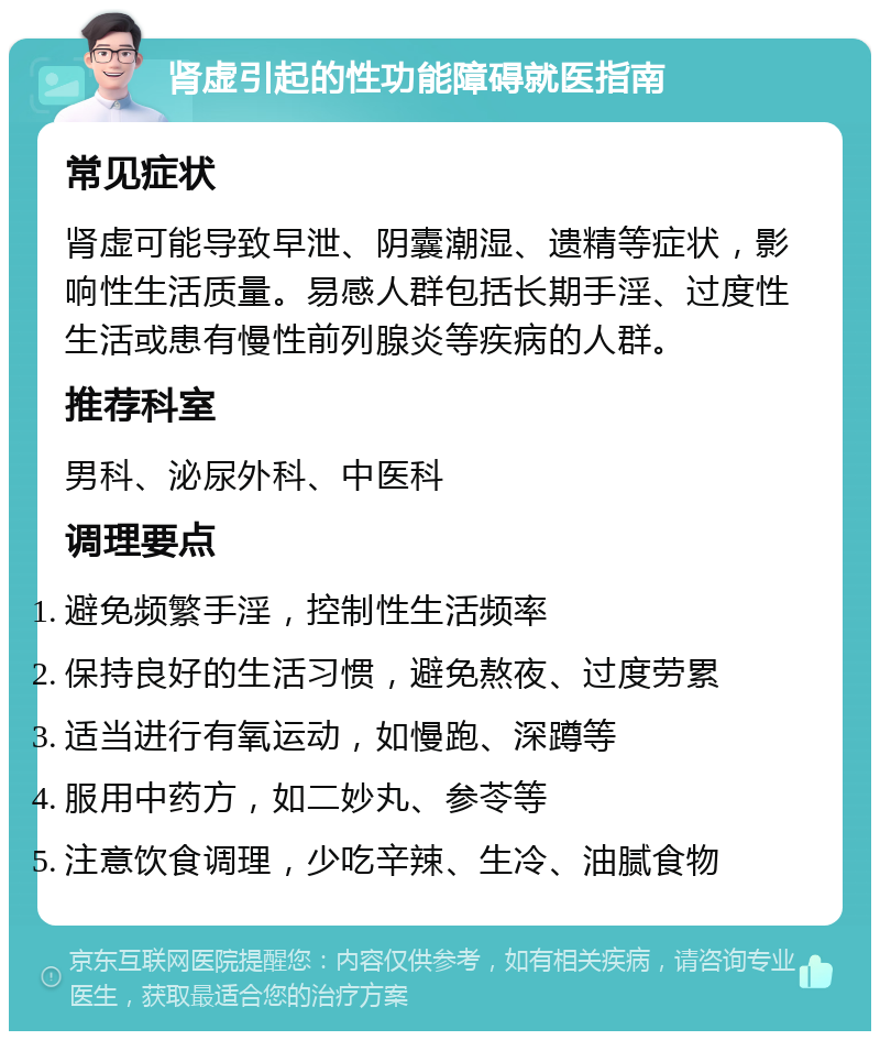 肾虚引起的性功能障碍就医指南 常见症状 肾虚可能导致早泄、阴囊潮湿、遗精等症状，影响性生活质量。易感人群包括长期手淫、过度性生活或患有慢性前列腺炎等疾病的人群。 推荐科室 男科、泌尿外科、中医科 调理要点 避免频繁手淫，控制性生活频率 保持良好的生活习惯，避免熬夜、过度劳累 适当进行有氧运动，如慢跑、深蹲等 服用中药方，如二妙丸、参苓等 注意饮食调理，少吃辛辣、生冷、油腻食物