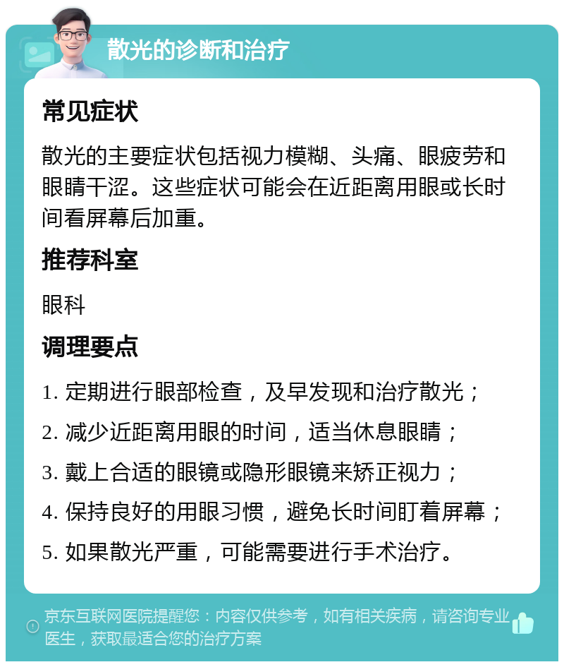 散光的诊断和治疗 常见症状 散光的主要症状包括视力模糊、头痛、眼疲劳和眼睛干涩。这些症状可能会在近距离用眼或长时间看屏幕后加重。 推荐科室 眼科 调理要点 1. 定期进行眼部检查，及早发现和治疗散光； 2. 减少近距离用眼的时间，适当休息眼睛； 3. 戴上合适的眼镜或隐形眼镜来矫正视力； 4. 保持良好的用眼习惯，避免长时间盯着屏幕； 5. 如果散光严重，可能需要进行手术治疗。