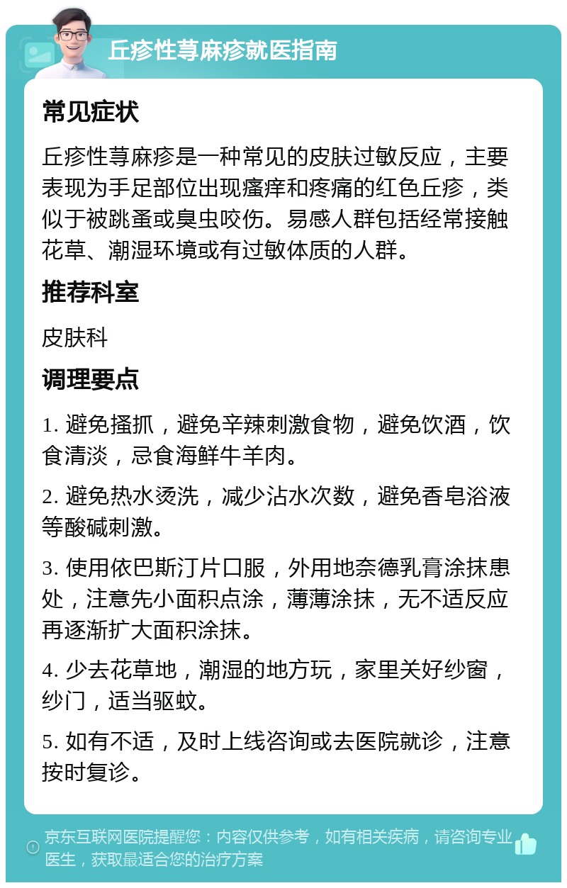 丘疹性荨麻疹就医指南 常见症状 丘疹性荨麻疹是一种常见的皮肤过敏反应，主要表现为手足部位出现瘙痒和疼痛的红色丘疹，类似于被跳蚤或臭虫咬伤。易感人群包括经常接触花草、潮湿环境或有过敏体质的人群。 推荐科室 皮肤科 调理要点 1. 避免搔抓，避免辛辣刺激食物，避免饮酒，饮食清淡，忌食海鲜牛羊肉。 2. 避免热水烫洗，减少沾水次数，避免香皂浴液等酸碱刺激。 3. 使用依巴斯汀片口服，外用地奈德乳膏涂抹患处，注意先小面积点涂，薄薄涂抹，无不适反应再逐渐扩大面积涂抹。 4. 少去花草地，潮湿的地方玩，家里关好纱窗，纱门，适当驱蚊。 5. 如有不适，及时上线咨询或去医院就诊，注意按时复诊。