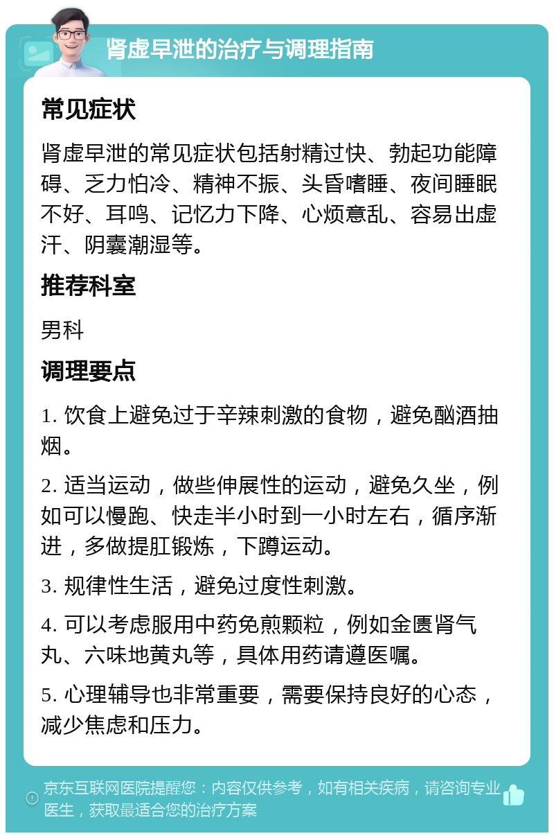 肾虚早泄的治疗与调理指南 常见症状 肾虚早泄的常见症状包括射精过快、勃起功能障碍、乏力怕冷、精神不振、头昏嗜睡、夜间睡眠不好、耳鸣、记忆力下降、心烦意乱、容易出虚汗、阴囊潮湿等。 推荐科室 男科 调理要点 1. 饮食上避免过于辛辣刺激的食物，避免酗酒抽烟。 2. 适当运动，做些伸展性的运动，避免久坐，例如可以慢跑、快走半小时到一小时左右，循序渐进，多做提肛锻炼，下蹲运动。 3. 规律性生活，避免过度性刺激。 4. 可以考虑服用中药免煎颗粒，例如金匮肾气丸、六味地黄丸等，具体用药请遵医嘱。 5. 心理辅导也非常重要，需要保持良好的心态，减少焦虑和压力。