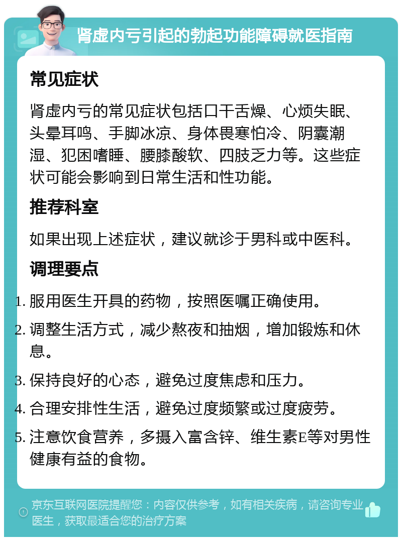 肾虚内亏引起的勃起功能障碍就医指南 常见症状 肾虚内亏的常见症状包括口干舌燥、心烦失眠、头晕耳鸣、手脚冰凉、身体畏寒怕冷、阴囊潮湿、犯困嗜睡、腰膝酸软、四肢乏力等。这些症状可能会影响到日常生活和性功能。 推荐科室 如果出现上述症状，建议就诊于男科或中医科。 调理要点 服用医生开具的药物，按照医嘱正确使用。 调整生活方式，减少熬夜和抽烟，增加锻炼和休息。 保持良好的心态，避免过度焦虑和压力。 合理安排性生活，避免过度频繁或过度疲劳。 注意饮食营养，多摄入富含锌、维生素E等对男性健康有益的食物。