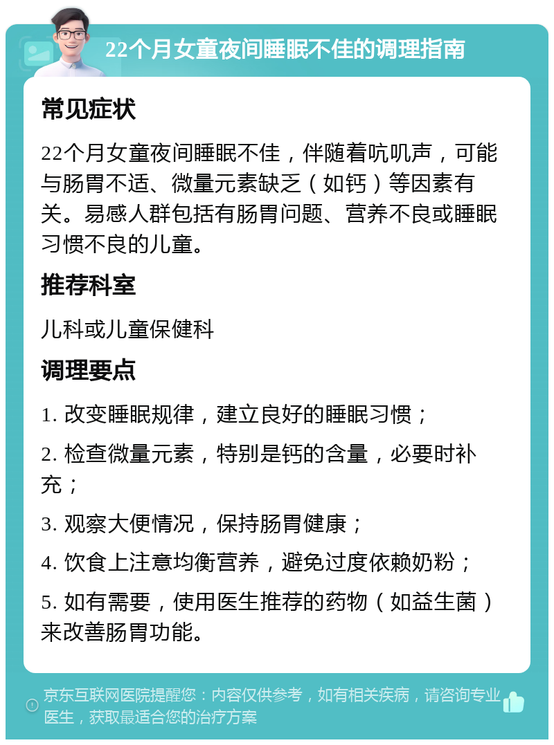 22个月女童夜间睡眠不佳的调理指南 常见症状 22个月女童夜间睡眠不佳，伴随着吭叽声，可能与肠胃不适、微量元素缺乏（如钙）等因素有关。易感人群包括有肠胃问题、营养不良或睡眠习惯不良的儿童。 推荐科室 儿科或儿童保健科 调理要点 1. 改变睡眠规律，建立良好的睡眠习惯； 2. 检查微量元素，特别是钙的含量，必要时补充； 3. 观察大便情况，保持肠胃健康； 4. 饮食上注意均衡营养，避免过度依赖奶粉； 5. 如有需要，使用医生推荐的药物（如益生菌）来改善肠胃功能。