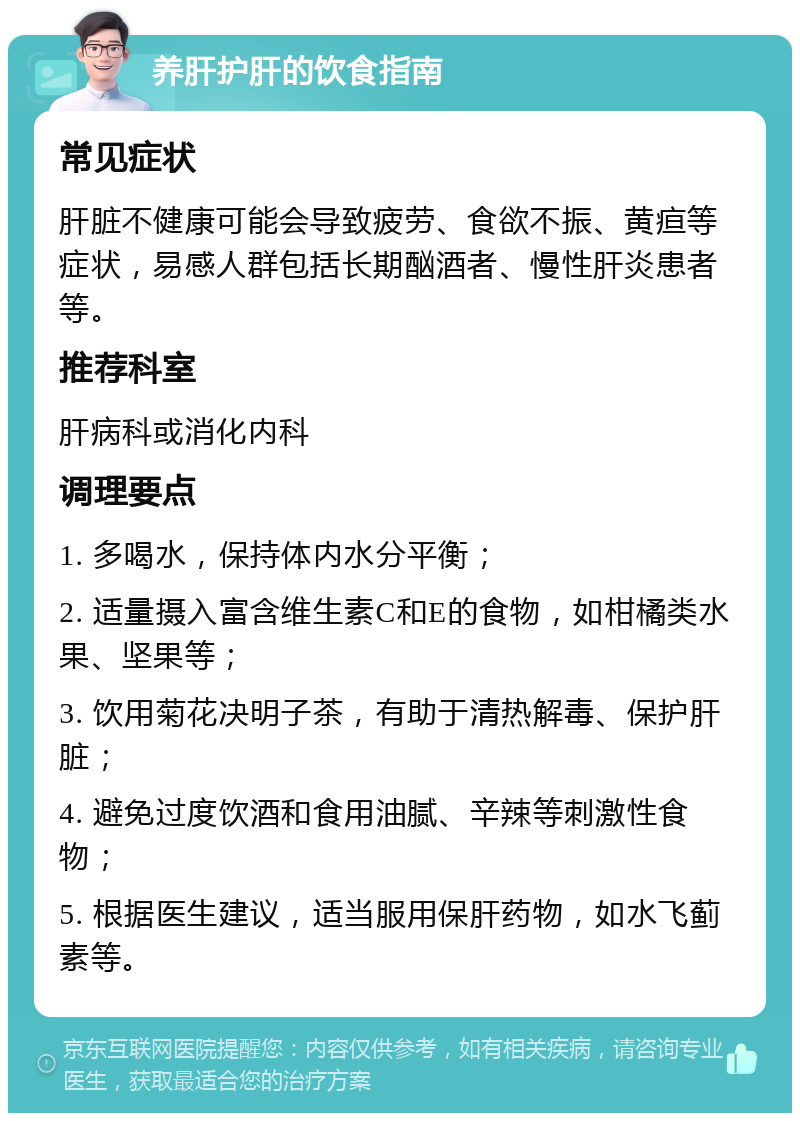 养肝护肝的饮食指南 常见症状 肝脏不健康可能会导致疲劳、食欲不振、黄疸等症状，易感人群包括长期酗酒者、慢性肝炎患者等。 推荐科室 肝病科或消化内科 调理要点 1. 多喝水，保持体内水分平衡； 2. 适量摄入富含维生素C和E的食物，如柑橘类水果、坚果等； 3. 饮用菊花决明子茶，有助于清热解毒、保护肝脏； 4. 避免过度饮酒和食用油腻、辛辣等刺激性食物； 5. 根据医生建议，适当服用保肝药物，如水飞蓟素等。