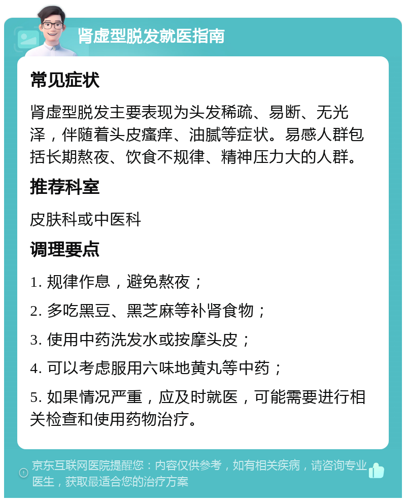 肾虚型脱发就医指南 常见症状 肾虚型脱发主要表现为头发稀疏、易断、无光泽，伴随着头皮瘙痒、油腻等症状。易感人群包括长期熬夜、饮食不规律、精神压力大的人群。 推荐科室 皮肤科或中医科 调理要点 1. 规律作息，避免熬夜； 2. 多吃黑豆、黑芝麻等补肾食物； 3. 使用中药洗发水或按摩头皮； 4. 可以考虑服用六味地黄丸等中药； 5. 如果情况严重，应及时就医，可能需要进行相关检查和使用药物治疗。