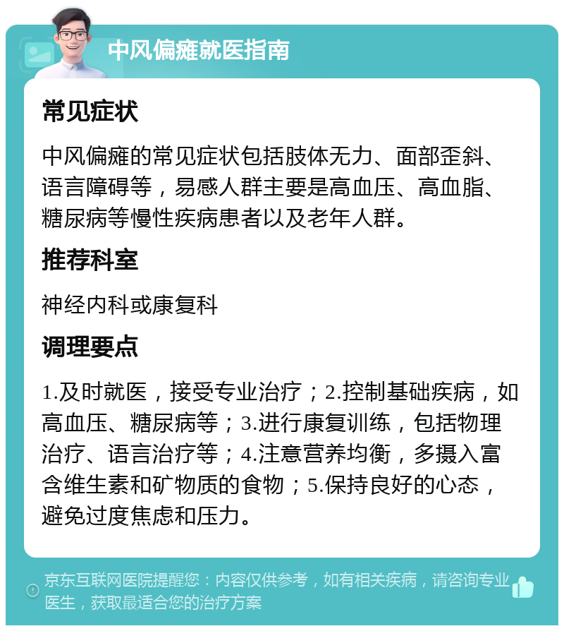 中风偏瘫就医指南 常见症状 中风偏瘫的常见症状包括肢体无力、面部歪斜、语言障碍等，易感人群主要是高血压、高血脂、糖尿病等慢性疾病患者以及老年人群。 推荐科室 神经内科或康复科 调理要点 1.及时就医，接受专业治疗；2.控制基础疾病，如高血压、糖尿病等；3.进行康复训练，包括物理治疗、语言治疗等；4.注意营养均衡，多摄入富含维生素和矿物质的食物；5.保持良好的心态，避免过度焦虑和压力。