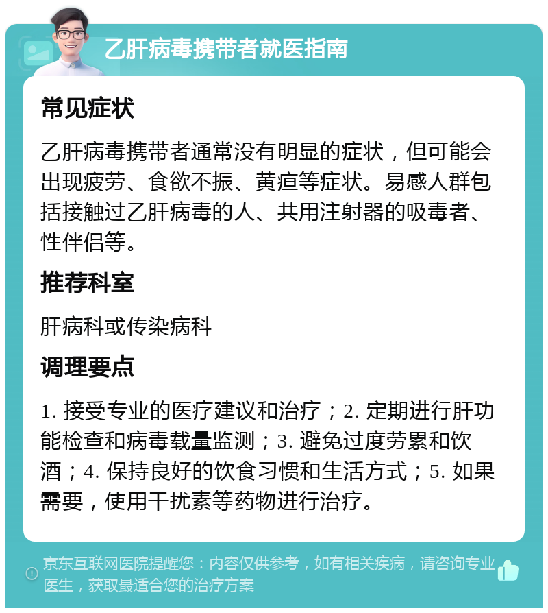 乙肝病毒携带者就医指南 常见症状 乙肝病毒携带者通常没有明显的症状，但可能会出现疲劳、食欲不振、黄疸等症状。易感人群包括接触过乙肝病毒的人、共用注射器的吸毒者、性伴侣等。 推荐科室 肝病科或传染病科 调理要点 1. 接受专业的医疗建议和治疗；2. 定期进行肝功能检查和病毒载量监测；3. 避免过度劳累和饮酒；4. 保持良好的饮食习惯和生活方式；5. 如果需要，使用干扰素等药物进行治疗。