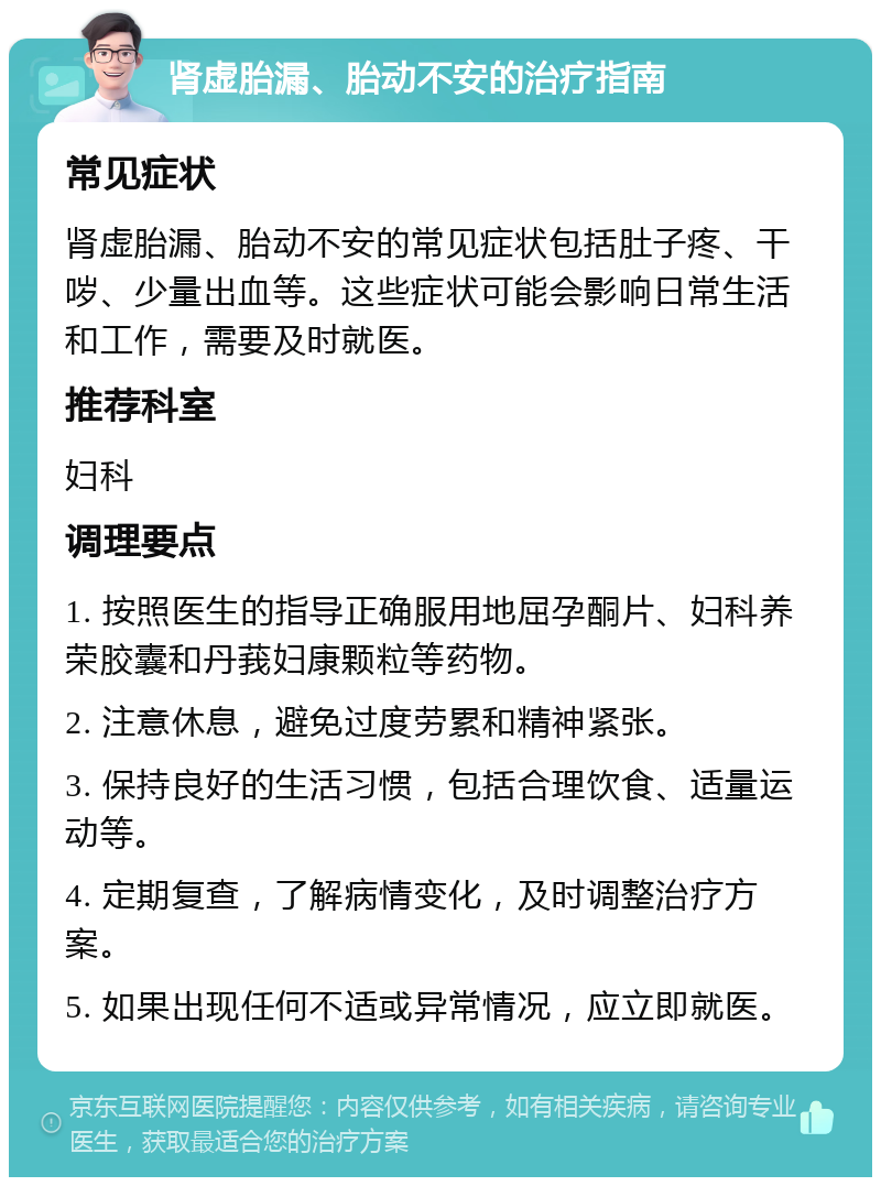 肾虚胎漏、胎动不安的治疗指南 常见症状 肾虚胎漏、胎动不安的常见症状包括肚子疼、干哕、少量出血等。这些症状可能会影响日常生活和工作，需要及时就医。 推荐科室 妇科 调理要点 1. 按照医生的指导正确服用地屈孕酮片、妇科养荣胶囊和丹莪妇康颗粒等药物。 2. 注意休息，避免过度劳累和精神紧张。 3. 保持良好的生活习惯，包括合理饮食、适量运动等。 4. 定期复查，了解病情变化，及时调整治疗方案。 5. 如果出现任何不适或异常情况，应立即就医。