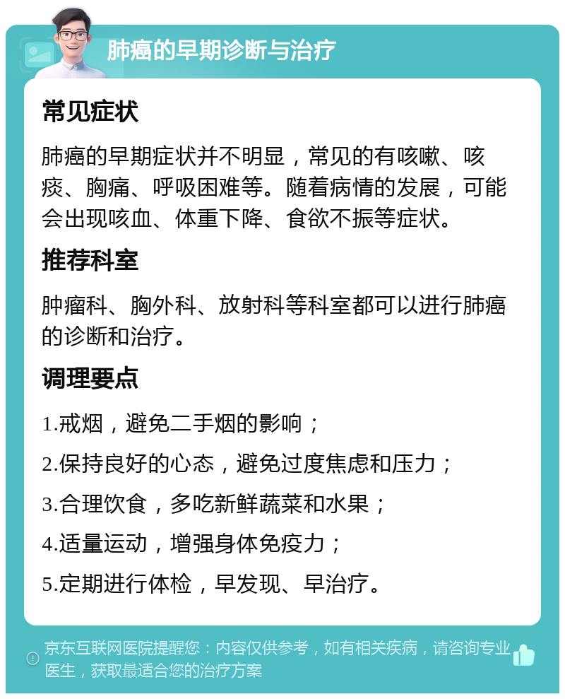 肺癌的早期诊断与治疗 常见症状 肺癌的早期症状并不明显，常见的有咳嗽、咳痰、胸痛、呼吸困难等。随着病情的发展，可能会出现咳血、体重下降、食欲不振等症状。 推荐科室 肿瘤科、胸外科、放射科等科室都可以进行肺癌的诊断和治疗。 调理要点 1.戒烟，避免二手烟的影响； 2.保持良好的心态，避免过度焦虑和压力； 3.合理饮食，多吃新鲜蔬菜和水果； 4.适量运动，增强身体免疫力； 5.定期进行体检，早发现、早治疗。