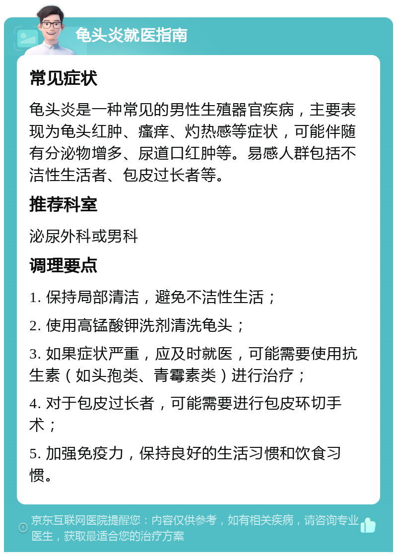 龟头炎就医指南 常见症状 龟头炎是一种常见的男性生殖器官疾病，主要表现为龟头红肿、瘙痒、灼热感等症状，可能伴随有分泌物增多、尿道口红肿等。易感人群包括不洁性生活者、包皮过长者等。 推荐科室 泌尿外科或男科 调理要点 1. 保持局部清洁，避免不洁性生活； 2. 使用高锰酸钾洗剂清洗龟头； 3. 如果症状严重，应及时就医，可能需要使用抗生素（如头孢类、青霉素类）进行治疗； 4. 对于包皮过长者，可能需要进行包皮环切手术； 5. 加强免疫力，保持良好的生活习惯和饮食习惯。