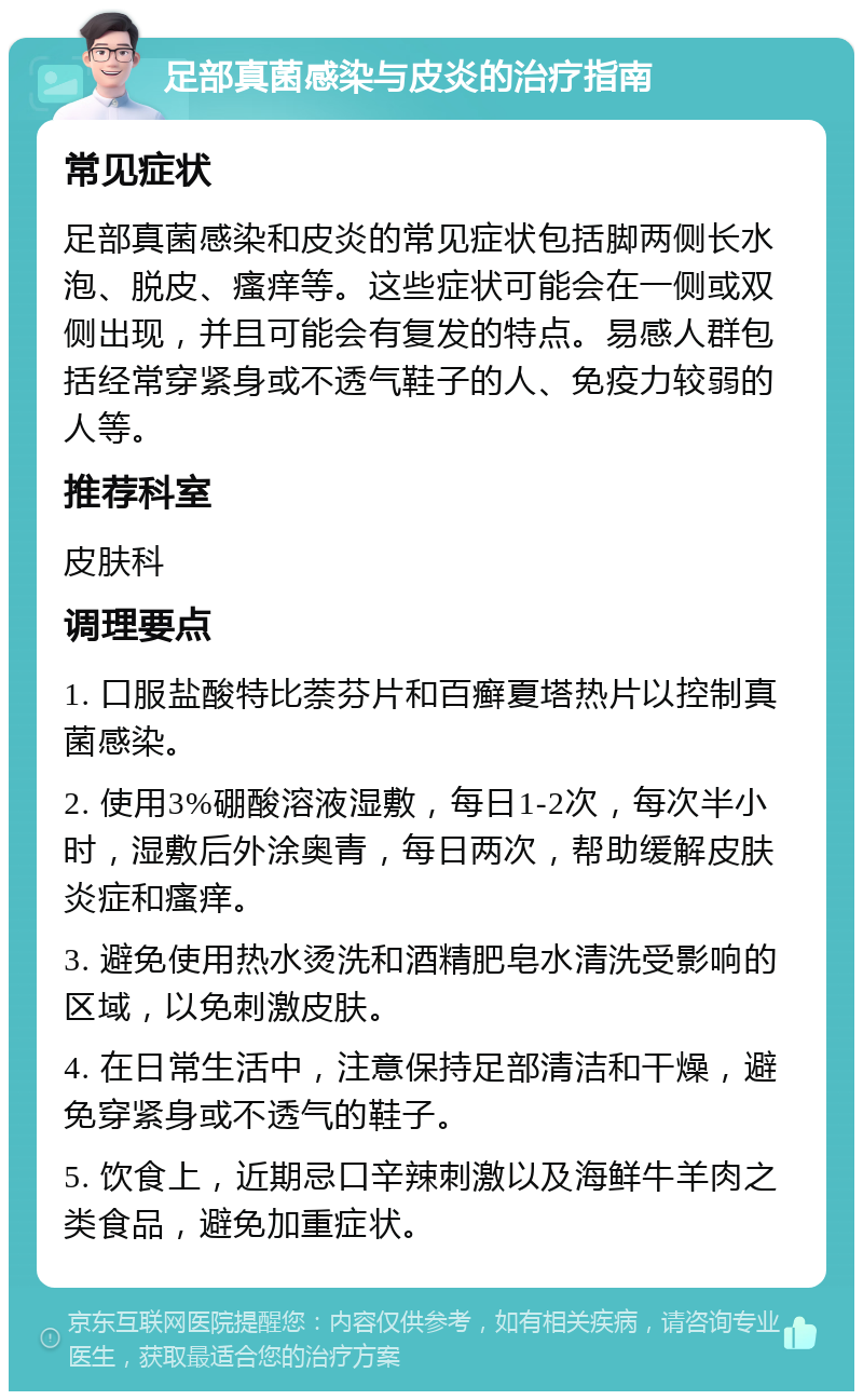 足部真菌感染与皮炎的治疗指南 常见症状 足部真菌感染和皮炎的常见症状包括脚两侧长水泡、脱皮、瘙痒等。这些症状可能会在一侧或双侧出现，并且可能会有复发的特点。易感人群包括经常穿紧身或不透气鞋子的人、免疫力较弱的人等。 推荐科室 皮肤科 调理要点 1. 口服盐酸特比萘芬片和百癣夏塔热片以控制真菌感染。 2. 使用3%硼酸溶液湿敷，每日1-2次，每次半小时，湿敷后外涂奥青，每日两次，帮助缓解皮肤炎症和瘙痒。 3. 避免使用热水烫洗和酒精肥皂水清洗受影响的区域，以免刺激皮肤。 4. 在日常生活中，注意保持足部清洁和干燥，避免穿紧身或不透气的鞋子。 5. 饮食上，近期忌口辛辣刺激以及海鲜牛羊肉之类食品，避免加重症状。