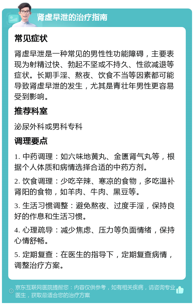 肾虚早泄的治疗指南 常见症状 肾虚早泄是一种常见的男性性功能障碍，主要表现为射精过快、勃起不坚或不持久、性欲减退等症状。长期手淫、熬夜、饮食不当等因素都可能导致肾虚早泄的发生，尤其是青壮年男性更容易受到影响。 推荐科室 泌尿外科或男科专科 调理要点 1. 中药调理：如六味地黄丸、金匮肾气丸等，根据个人体质和病情选择合适的中药方剂。 2. 饮食调理：少吃辛辣、寒凉的食物，多吃温补肾阳的食物，如羊肉、牛肉、黑豆等。 3. 生活习惯调整：避免熬夜、过度手淫，保持良好的作息和生活习惯。 4. 心理疏导：减少焦虑、压力等负面情绪，保持心情舒畅。 5. 定期复查：在医生的指导下，定期复查病情，调整治疗方案。