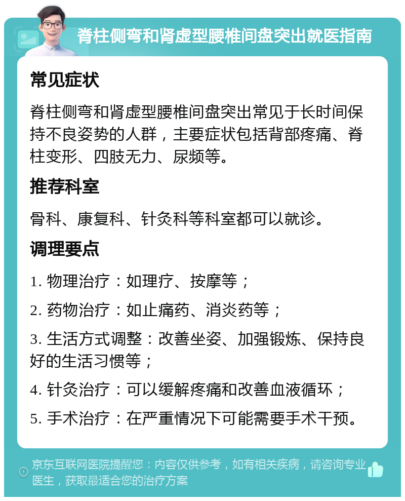 脊柱侧弯和肾虚型腰椎间盘突出就医指南 常见症状 脊柱侧弯和肾虚型腰椎间盘突出常见于长时间保持不良姿势的人群，主要症状包括背部疼痛、脊柱变形、四肢无力、尿频等。 推荐科室 骨科、康复科、针灸科等科室都可以就诊。 调理要点 1. 物理治疗：如理疗、按摩等； 2. 药物治疗：如止痛药、消炎药等； 3. 生活方式调整：改善坐姿、加强锻炼、保持良好的生活习惯等； 4. 针灸治疗：可以缓解疼痛和改善血液循环； 5. 手术治疗：在严重情况下可能需要手术干预。