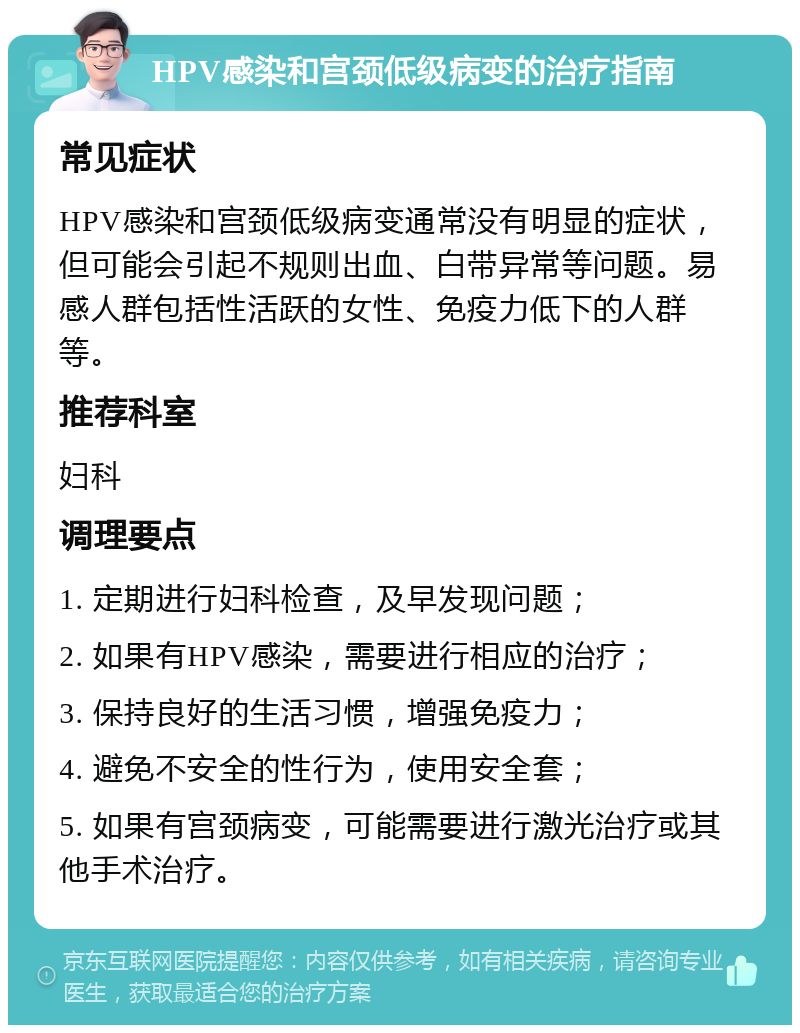 HPV感染和宫颈低级病变的治疗指南 常见症状 HPV感染和宫颈低级病变通常没有明显的症状，但可能会引起不规则出血、白带异常等问题。易感人群包括性活跃的女性、免疫力低下的人群等。 推荐科室 妇科 调理要点 1. 定期进行妇科检查，及早发现问题； 2. 如果有HPV感染，需要进行相应的治疗； 3. 保持良好的生活习惯，增强免疫力； 4. 避免不安全的性行为，使用安全套； 5. 如果有宫颈病变，可能需要进行激光治疗或其他手术治疗。