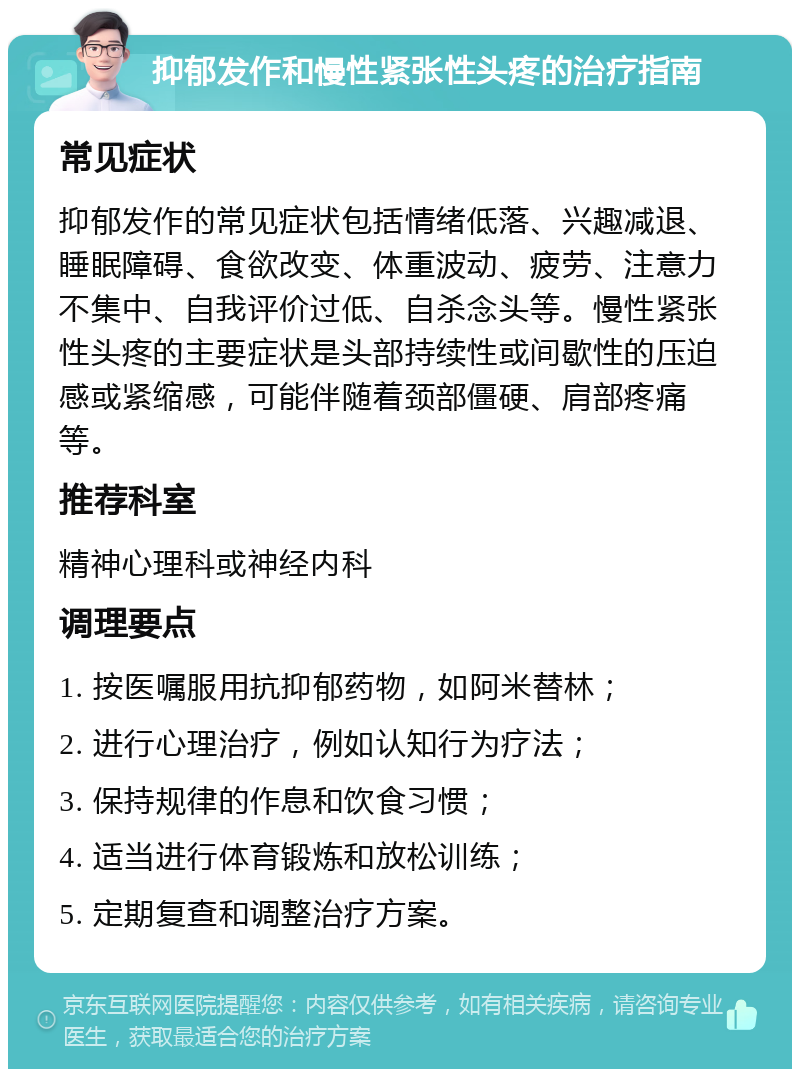 抑郁发作和慢性紧张性头疼的治疗指南 常见症状 抑郁发作的常见症状包括情绪低落、兴趣减退、睡眠障碍、食欲改变、体重波动、疲劳、注意力不集中、自我评价过低、自杀念头等。慢性紧张性头疼的主要症状是头部持续性或间歇性的压迫感或紧缩感，可能伴随着颈部僵硬、肩部疼痛等。 推荐科室 精神心理科或神经内科 调理要点 1. 按医嘱服用抗抑郁药物，如阿米替林； 2. 进行心理治疗，例如认知行为疗法； 3. 保持规律的作息和饮食习惯； 4. 适当进行体育锻炼和放松训练； 5. 定期复查和调整治疗方案。