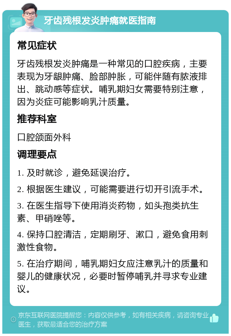 牙齿残根发炎肿痛就医指南 常见症状 牙齿残根发炎肿痛是一种常见的口腔疾病，主要表现为牙龈肿痛、脸部肿胀，可能伴随有脓液排出、跳动感等症状。哺乳期妇女需要特别注意，因为炎症可能影响乳汁质量。 推荐科室 口腔颌面外科 调理要点 1. 及时就诊，避免延误治疗。 2. 根据医生建议，可能需要进行切开引流手术。 3. 在医生指导下使用消炎药物，如头孢类抗生素、甲硝唑等。 4. 保持口腔清洁，定期刷牙、漱口，避免食用刺激性食物。 5. 在治疗期间，哺乳期妇女应注意乳汁的质量和婴儿的健康状况，必要时暂停哺乳并寻求专业建议。