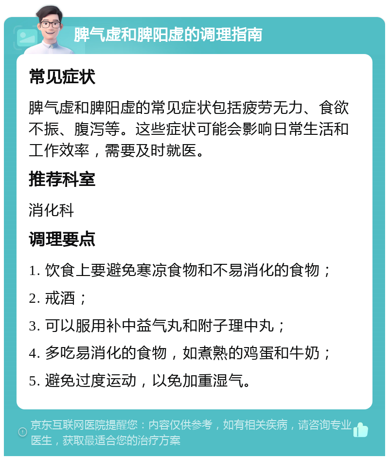 脾气虚和脾阳虚的调理指南 常见症状 脾气虚和脾阳虚的常见症状包括疲劳无力、食欲不振、腹泻等。这些症状可能会影响日常生活和工作效率，需要及时就医。 推荐科室 消化科 调理要点 1. 饮食上要避免寒凉食物和不易消化的食物； 2. 戒酒； 3. 可以服用补中益气丸和附子理中丸； 4. 多吃易消化的食物，如煮熟的鸡蛋和牛奶； 5. 避免过度运动，以免加重湿气。