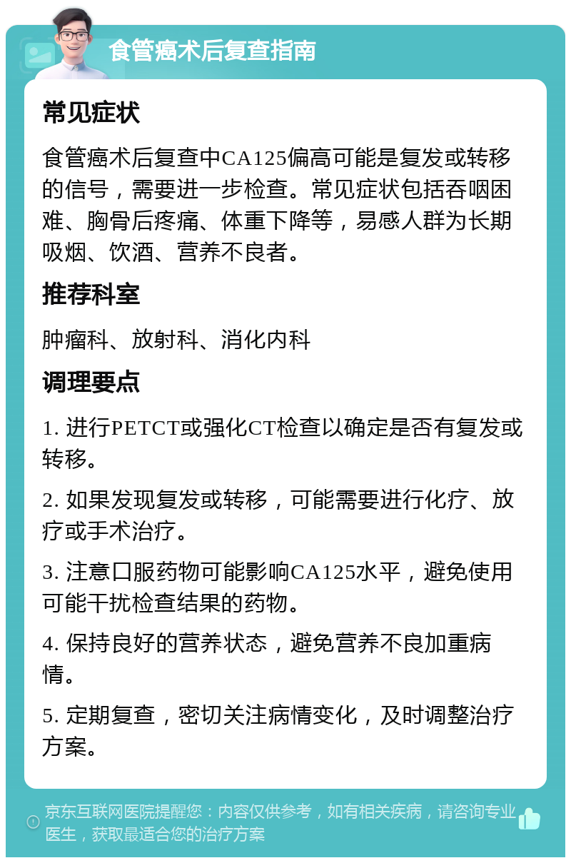 食管癌术后复查指南 常见症状 食管癌术后复查中CA125偏高可能是复发或转移的信号，需要进一步检查。常见症状包括吞咽困难、胸骨后疼痛、体重下降等，易感人群为长期吸烟、饮酒、营养不良者。 推荐科室 肿瘤科、放射科、消化内科 调理要点 1. 进行PETCT或强化CT检查以确定是否有复发或转移。 2. 如果发现复发或转移，可能需要进行化疗、放疗或手术治疗。 3. 注意口服药物可能影响CA125水平，避免使用可能干扰检查结果的药物。 4. 保持良好的营养状态，避免营养不良加重病情。 5. 定期复查，密切关注病情变化，及时调整治疗方案。