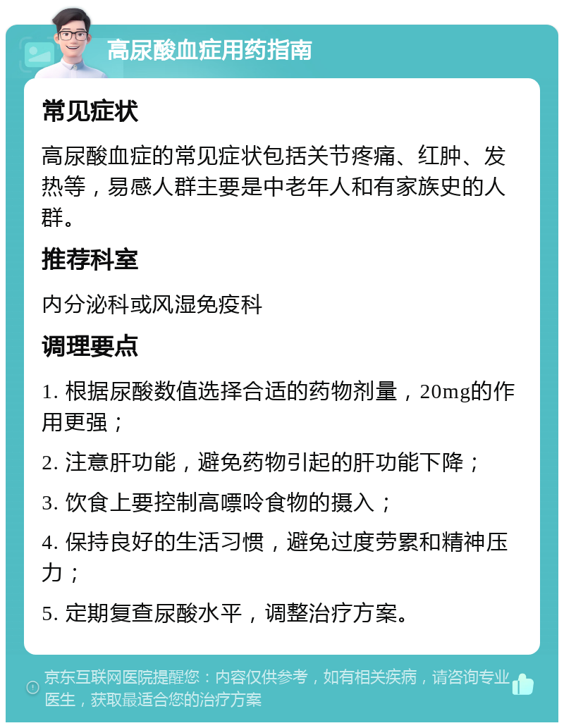 高尿酸血症用药指南 常见症状 高尿酸血症的常见症状包括关节疼痛、红肿、发热等，易感人群主要是中老年人和有家族史的人群。 推荐科室 内分泌科或风湿免疫科 调理要点 1. 根据尿酸数值选择合适的药物剂量，20mg的作用更强； 2. 注意肝功能，避免药物引起的肝功能下降； 3. 饮食上要控制高嘌呤食物的摄入； 4. 保持良好的生活习惯，避免过度劳累和精神压力； 5. 定期复查尿酸水平，调整治疗方案。