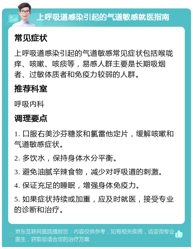 上呼吸道感染引起的气道敏感就医指南 常见症状 上呼吸道感染引起的气道敏感常见症状包括喉咙痒、咳嗽、咳痰等，易感人群主要是长期吸烟者、过敏体质者和免疫力较弱的人群。 推荐科室 呼吸内科 调理要点 1. 口服右美沙芬糖浆和氯雷他定片，缓解咳嗽和气道敏感症状。 2. 多饮水，保持身体水分平衡。 3. 避免油腻辛辣食物，减少对呼吸道的刺激。 4. 保证充足的睡眠，增强身体免疫力。 5. 如果症状持续或加重，应及时就医，接受专业的诊断和治疗。