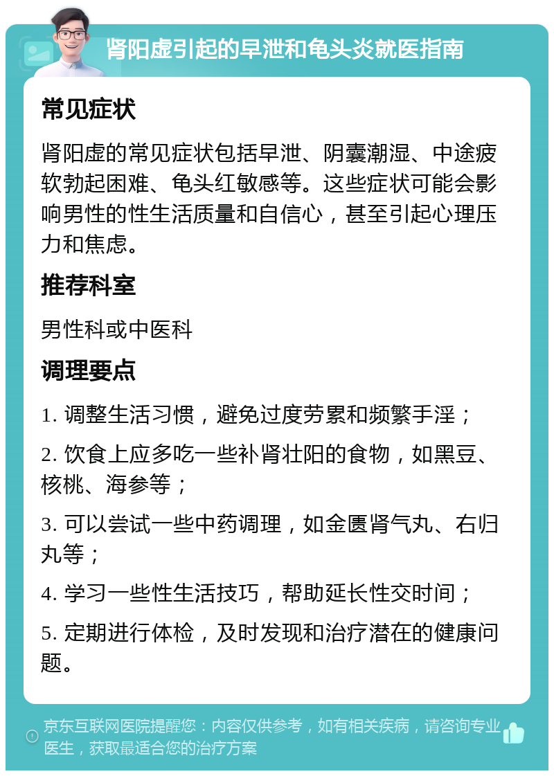 肾阳虚引起的早泄和龟头炎就医指南 常见症状 肾阳虚的常见症状包括早泄、阴囊潮湿、中途疲软勃起困难、龟头红敏感等。这些症状可能会影响男性的性生活质量和自信心，甚至引起心理压力和焦虑。 推荐科室 男性科或中医科 调理要点 1. 调整生活习惯，避免过度劳累和频繁手淫； 2. 饮食上应多吃一些补肾壮阳的食物，如黑豆、核桃、海参等； 3. 可以尝试一些中药调理，如金匮肾气丸、右归丸等； 4. 学习一些性生活技巧，帮助延长性交时间； 5. 定期进行体检，及时发现和治疗潜在的健康问题。