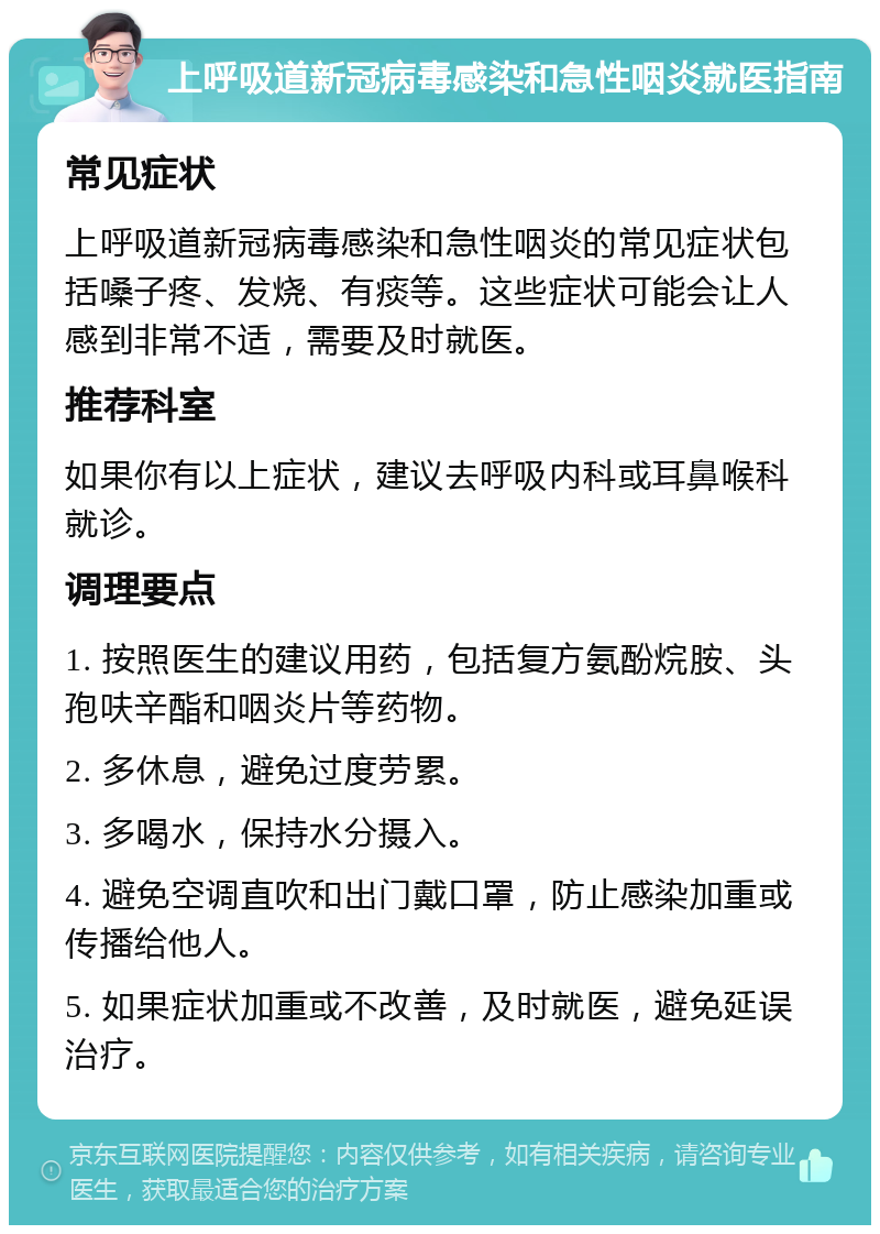 上呼吸道新冠病毒感染和急性咽炎就医指南 常见症状 上呼吸道新冠病毒感染和急性咽炎的常见症状包括嗓子疼、发烧、有痰等。这些症状可能会让人感到非常不适，需要及时就医。 推荐科室 如果你有以上症状，建议去呼吸内科或耳鼻喉科就诊。 调理要点 1. 按照医生的建议用药，包括复方氨酚烷胺、头孢呋辛酯和咽炎片等药物。 2. 多休息，避免过度劳累。 3. 多喝水，保持水分摄入。 4. 避免空调直吹和出门戴口罩，防止感染加重或传播给他人。 5. 如果症状加重或不改善，及时就医，避免延误治疗。