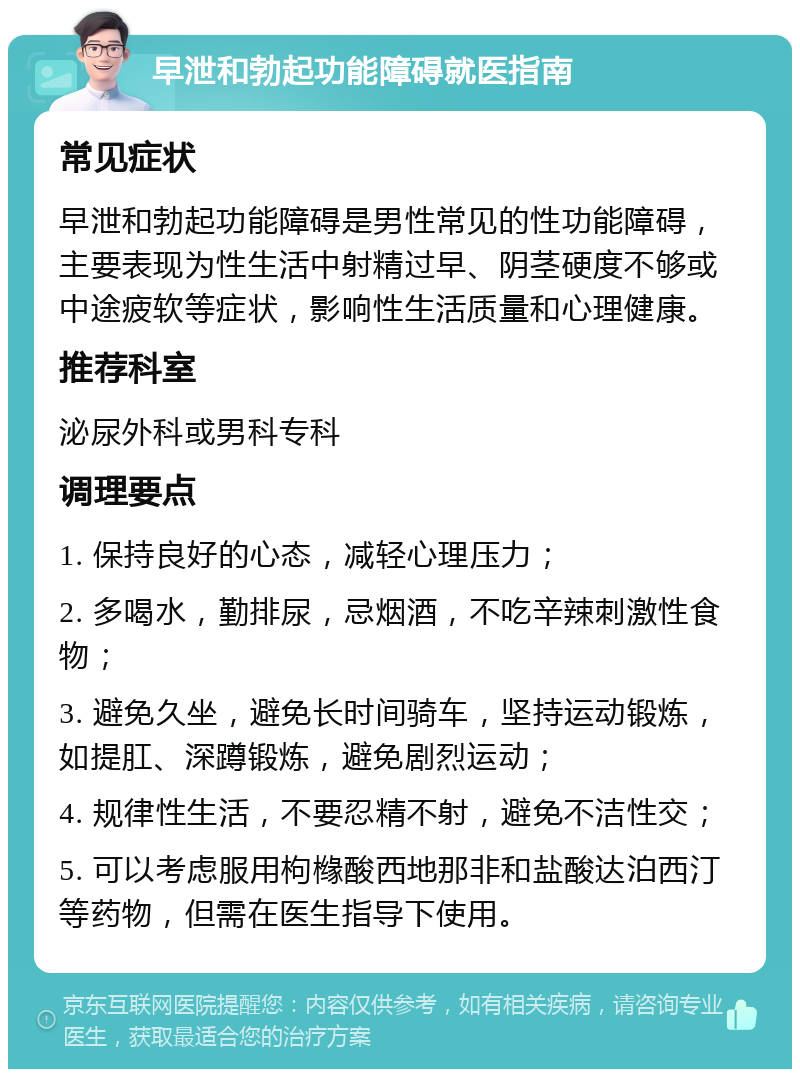 早泄和勃起功能障碍就医指南 常见症状 早泄和勃起功能障碍是男性常见的性功能障碍，主要表现为性生活中射精过早、阴茎硬度不够或中途疲软等症状，影响性生活质量和心理健康。 推荐科室 泌尿外科或男科专科 调理要点 1. 保持良好的心态，减轻心理压力； 2. 多喝水，勤排尿，忌烟酒，不吃辛辣刺激性食物； 3. 避免久坐，避免长时间骑车，坚持运动锻炼，如提肛、深蹲锻炼，避免剧烈运动； 4. 规律性生活，不要忍精不射，避免不洁性交； 5. 可以考虑服用枸橼酸西地那非和盐酸达泊西汀等药物，但需在医生指导下使用。