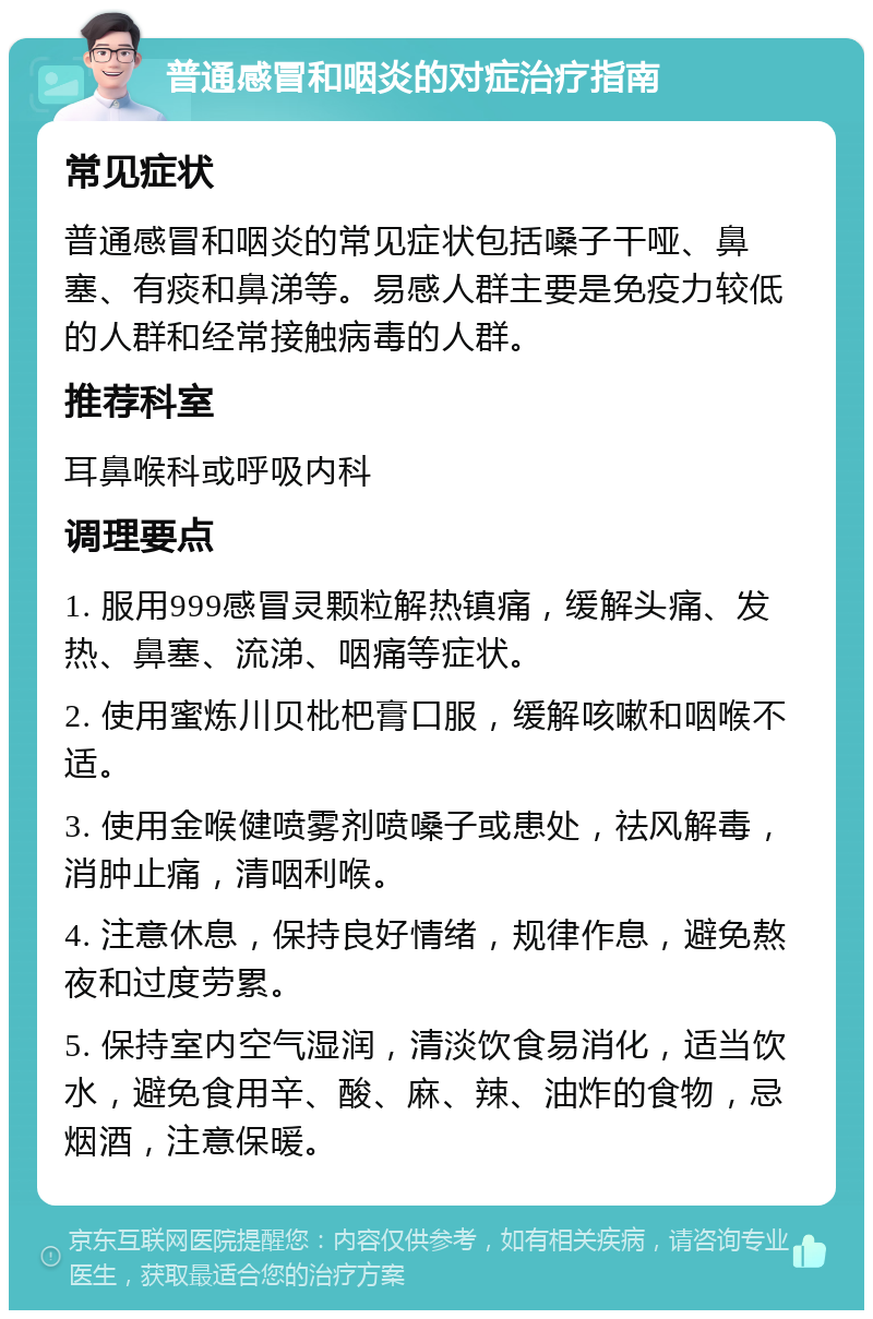 普通感冒和咽炎的对症治疗指南 常见症状 普通感冒和咽炎的常见症状包括嗓子干哑、鼻塞、有痰和鼻涕等。易感人群主要是免疫力较低的人群和经常接触病毒的人群。 推荐科室 耳鼻喉科或呼吸内科 调理要点 1. 服用999感冒灵颗粒解热镇痛，缓解头痛、发热、鼻塞、流涕、咽痛等症状。 2. 使用蜜炼川贝枇杷膏口服，缓解咳嗽和咽喉不适。 3. 使用金喉健喷雾剂喷嗓子或患处，祛风解毒，消肿止痛，清咽利喉。 4. 注意休息，保持良好情绪，规律作息，避免熬夜和过度劳累。 5. 保持室内空气湿润，清淡饮食易消化，适当饮水，避免食用辛、酸、麻、辣、油炸的食物，忌烟酒，注意保暖。