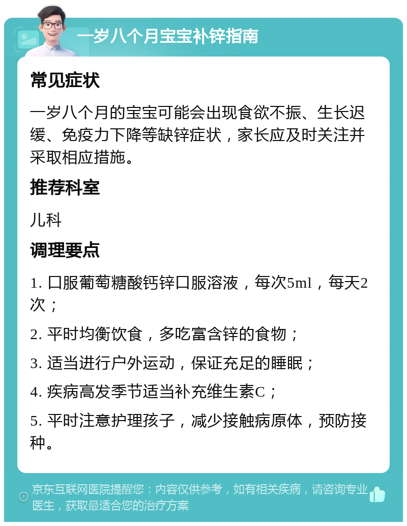 一岁八个月宝宝补锌指南 常见症状 一岁八个月的宝宝可能会出现食欲不振、生长迟缓、免疫力下降等缺锌症状，家长应及时关注并采取相应措施。 推荐科室 儿科 调理要点 1. 口服葡萄糖酸钙锌口服溶液，每次5ml，每天2次； 2. 平时均衡饮食，多吃富含锌的食物； 3. 适当进行户外运动，保证充足的睡眠； 4. 疾病高发季节适当补充维生素C； 5. 平时注意护理孩子，减少接触病原体，预防接种。