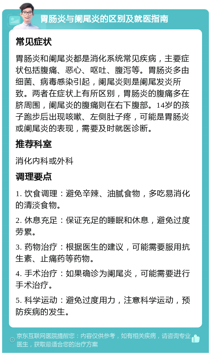 胃肠炎与阑尾炎的区别及就医指南 常见症状 胃肠炎和阑尾炎都是消化系统常见疾病，主要症状包括腹痛、恶心、呕吐、腹泻等。胃肠炎多由细菌、病毒感染引起，阑尾炎则是阑尾发炎所致。两者在症状上有所区别，胃肠炎的腹痛多在脐周围，阑尾炎的腹痛则在右下腹部。14岁的孩子跑步后出现咳嗽、左侧肚子疼，可能是胃肠炎或阑尾炎的表现，需要及时就医诊断。 推荐科室 消化内科或外科 调理要点 1. 饮食调理：避免辛辣、油腻食物，多吃易消化的清淡食物。 2. 休息充足：保证充足的睡眠和休息，避免过度劳累。 3. 药物治疗：根据医生的建议，可能需要服用抗生素、止痛药等药物。 4. 手术治疗：如果确诊为阑尾炎，可能需要进行手术治疗。 5. 科学运动：避免过度用力，注意科学运动，预防疾病的发生。