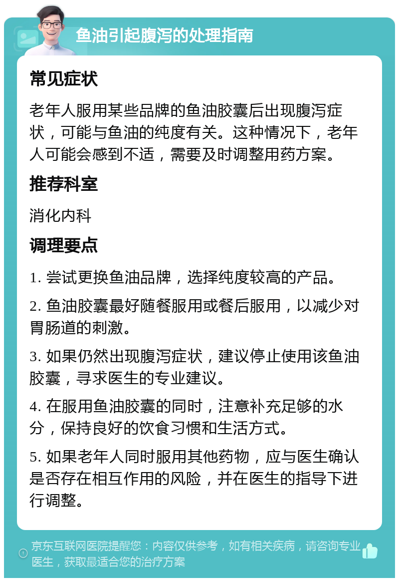 鱼油引起腹泻的处理指南 常见症状 老年人服用某些品牌的鱼油胶囊后出现腹泻症状，可能与鱼油的纯度有关。这种情况下，老年人可能会感到不适，需要及时调整用药方案。 推荐科室 消化内科 调理要点 1. 尝试更换鱼油品牌，选择纯度较高的产品。 2. 鱼油胶囊最好随餐服用或餐后服用，以减少对胃肠道的刺激。 3. 如果仍然出现腹泻症状，建议停止使用该鱼油胶囊，寻求医生的专业建议。 4. 在服用鱼油胶囊的同时，注意补充足够的水分，保持良好的饮食习惯和生活方式。 5. 如果老年人同时服用其他药物，应与医生确认是否存在相互作用的风险，并在医生的指导下进行调整。