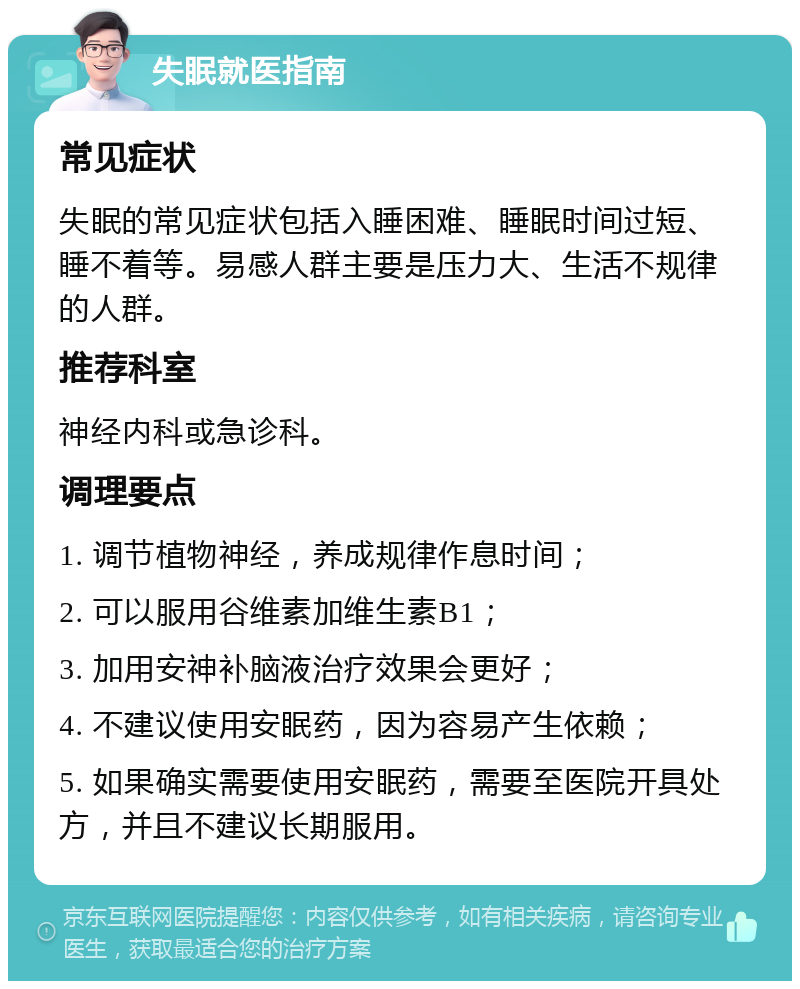 失眠就医指南 常见症状 失眠的常见症状包括入睡困难、睡眠时间过短、睡不着等。易感人群主要是压力大、生活不规律的人群。 推荐科室 神经内科或急诊科。 调理要点 1. 调节植物神经，养成规律作息时间； 2. 可以服用谷维素加维生素B1； 3. 加用安神补脑液治疗效果会更好； 4. 不建议使用安眠药，因为容易产生依赖； 5. 如果确实需要使用安眠药，需要至医院开具处方，并且不建议长期服用。