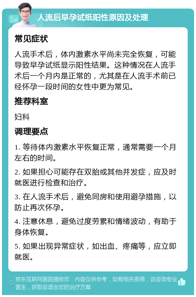 人流后早孕试纸阳性原因及处理 常见症状 人流手术后，体内激素水平尚未完全恢复，可能导致早孕试纸显示阳性结果。这种情况在人流手术后一个月内是正常的，尤其是在人流手术前已经怀孕一段时间的女性中更为常见。 推荐科室 妇科 调理要点 1. 等待体内激素水平恢复正常，通常需要一个月左右的时间。 2. 如果担心可能存在双胎或其他并发症，应及时就医进行检查和治疗。 3. 在人流手术后，避免同房和使用避孕措施，以防止再次怀孕。 4. 注意休息，避免过度劳累和情绪波动，有助于身体恢复。 5. 如果出现异常症状，如出血、疼痛等，应立即就医。