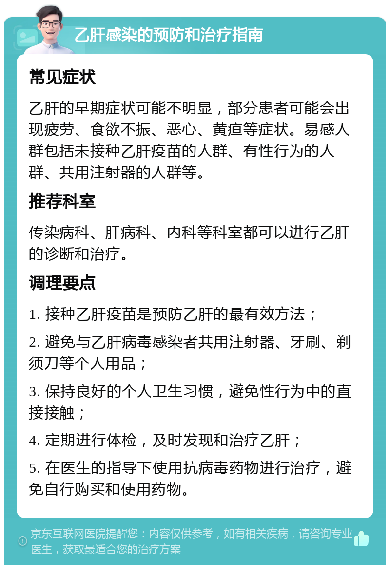 乙肝感染的预防和治疗指南 常见症状 乙肝的早期症状可能不明显，部分患者可能会出现疲劳、食欲不振、恶心、黄疸等症状。易感人群包括未接种乙肝疫苗的人群、有性行为的人群、共用注射器的人群等。 推荐科室 传染病科、肝病科、内科等科室都可以进行乙肝的诊断和治疗。 调理要点 1. 接种乙肝疫苗是预防乙肝的最有效方法； 2. 避免与乙肝病毒感染者共用注射器、牙刷、剃须刀等个人用品； 3. 保持良好的个人卫生习惯，避免性行为中的直接接触； 4. 定期进行体检，及时发现和治疗乙肝； 5. 在医生的指导下使用抗病毒药物进行治疗，避免自行购买和使用药物。