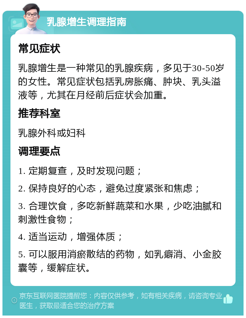 乳腺增生调理指南 常见症状 乳腺增生是一种常见的乳腺疾病，多见于30-50岁的女性。常见症状包括乳房胀痛、肿块、乳头溢液等，尤其在月经前后症状会加重。 推荐科室 乳腺外科或妇科 调理要点 1. 定期复查，及时发现问题； 2. 保持良好的心态，避免过度紧张和焦虑； 3. 合理饮食，多吃新鲜蔬菜和水果，少吃油腻和刺激性食物； 4. 适当运动，增强体质； 5. 可以服用消瘀散结的药物，如乳癖消、小金胶囊等，缓解症状。