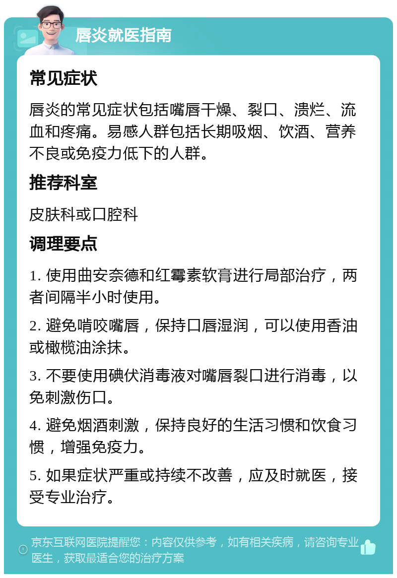 唇炎就医指南 常见症状 唇炎的常见症状包括嘴唇干燥、裂口、溃烂、流血和疼痛。易感人群包括长期吸烟、饮酒、营养不良或免疫力低下的人群。 推荐科室 皮肤科或口腔科 调理要点 1. 使用曲安奈德和红霉素软膏进行局部治疗，两者间隔半小时使用。 2. 避免啃咬嘴唇，保持口唇湿润，可以使用香油或橄榄油涂抹。 3. 不要使用碘伏消毒液对嘴唇裂口进行消毒，以免刺激伤口。 4. 避免烟酒刺激，保持良好的生活习惯和饮食习惯，增强免疫力。 5. 如果症状严重或持续不改善，应及时就医，接受专业治疗。