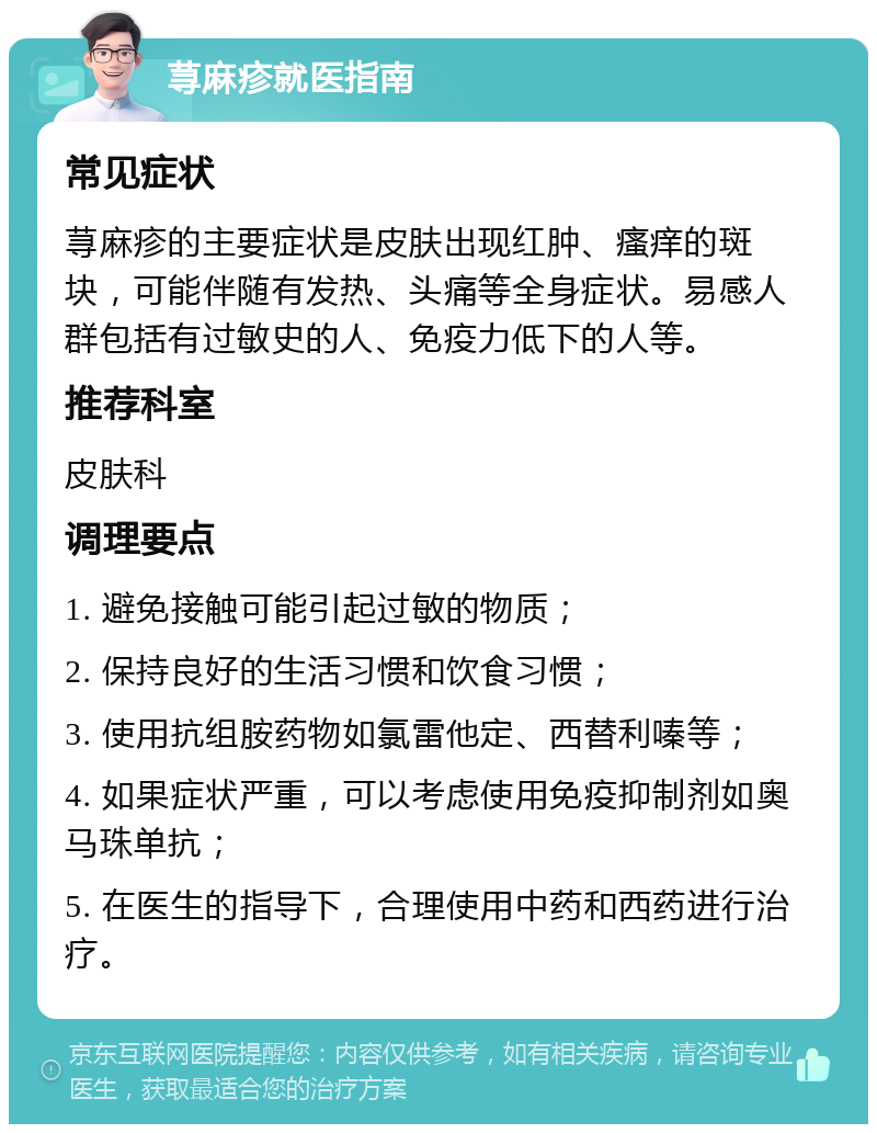 荨麻疹就医指南 常见症状 荨麻疹的主要症状是皮肤出现红肿、瘙痒的斑块，可能伴随有发热、头痛等全身症状。易感人群包括有过敏史的人、免疫力低下的人等。 推荐科室 皮肤科 调理要点 1. 避免接触可能引起过敏的物质； 2. 保持良好的生活习惯和饮食习惯； 3. 使用抗组胺药物如氯雷他定、西替利嗪等； 4. 如果症状严重，可以考虑使用免疫抑制剂如奥马珠单抗； 5. 在医生的指导下，合理使用中药和西药进行治疗。