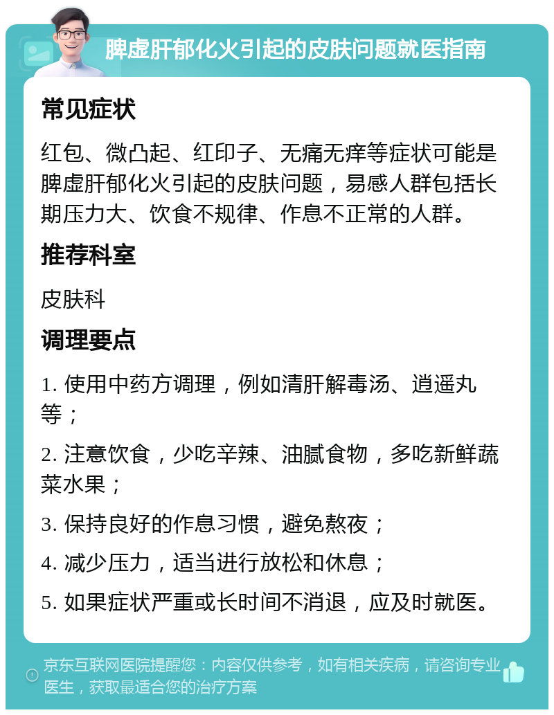 脾虚肝郁化火引起的皮肤问题就医指南 常见症状 红包、微凸起、红印子、无痛无痒等症状可能是脾虚肝郁化火引起的皮肤问题，易感人群包括长期压力大、饮食不规律、作息不正常的人群。 推荐科室 皮肤科 调理要点 1. 使用中药方调理，例如清肝解毒汤、逍遥丸等； 2. 注意饮食，少吃辛辣、油腻食物，多吃新鲜蔬菜水果； 3. 保持良好的作息习惯，避免熬夜； 4. 减少压力，适当进行放松和休息； 5. 如果症状严重或长时间不消退，应及时就医。