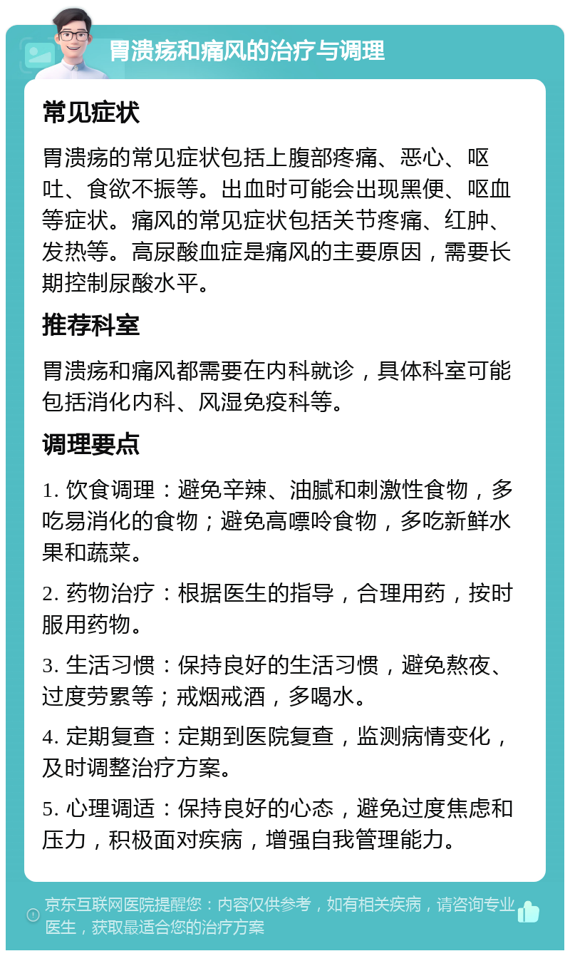 胃溃疡和痛风的治疗与调理 常见症状 胃溃疡的常见症状包括上腹部疼痛、恶心、呕吐、食欲不振等。出血时可能会出现黑便、呕血等症状。痛风的常见症状包括关节疼痛、红肿、发热等。高尿酸血症是痛风的主要原因，需要长期控制尿酸水平。 推荐科室 胃溃疡和痛风都需要在内科就诊，具体科室可能包括消化内科、风湿免疫科等。 调理要点 1. 饮食调理：避免辛辣、油腻和刺激性食物，多吃易消化的食物；避免高嘌呤食物，多吃新鲜水果和蔬菜。 2. 药物治疗：根据医生的指导，合理用药，按时服用药物。 3. 生活习惯：保持良好的生活习惯，避免熬夜、过度劳累等；戒烟戒酒，多喝水。 4. 定期复查：定期到医院复查，监测病情变化，及时调整治疗方案。 5. 心理调适：保持良好的心态，避免过度焦虑和压力，积极面对疾病，增强自我管理能力。