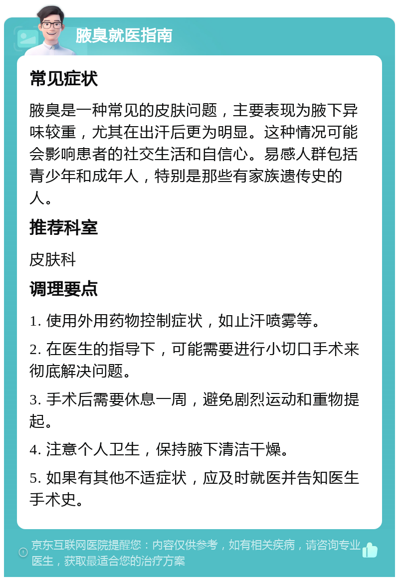 腋臭就医指南 常见症状 腋臭是一种常见的皮肤问题，主要表现为腋下异味较重，尤其在出汗后更为明显。这种情况可能会影响患者的社交生活和自信心。易感人群包括青少年和成年人，特别是那些有家族遗传史的人。 推荐科室 皮肤科 调理要点 1. 使用外用药物控制症状，如止汗喷雾等。 2. 在医生的指导下，可能需要进行小切口手术来彻底解决问题。 3. 手术后需要休息一周，避免剧烈运动和重物提起。 4. 注意个人卫生，保持腋下清洁干燥。 5. 如果有其他不适症状，应及时就医并告知医生手术史。