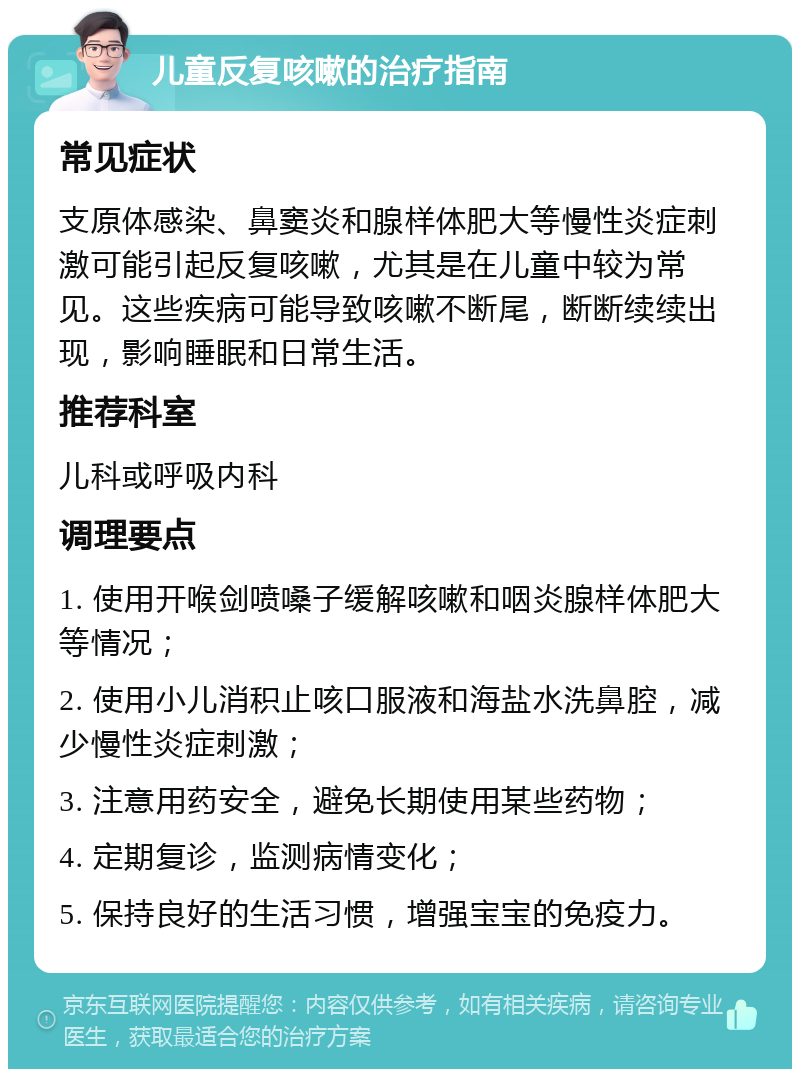 儿童反复咳嗽的治疗指南 常见症状 支原体感染、鼻窦炎和腺样体肥大等慢性炎症刺激可能引起反复咳嗽，尤其是在儿童中较为常见。这些疾病可能导致咳嗽不断尾，断断续续出现，影响睡眠和日常生活。 推荐科室 儿科或呼吸内科 调理要点 1. 使用开喉剑喷嗓子缓解咳嗽和咽炎腺样体肥大等情况； 2. 使用小儿消积止咳口服液和海盐水洗鼻腔，减少慢性炎症刺激； 3. 注意用药安全，避免长期使用某些药物； 4. 定期复诊，监测病情变化； 5. 保持良好的生活习惯，增强宝宝的免疫力。